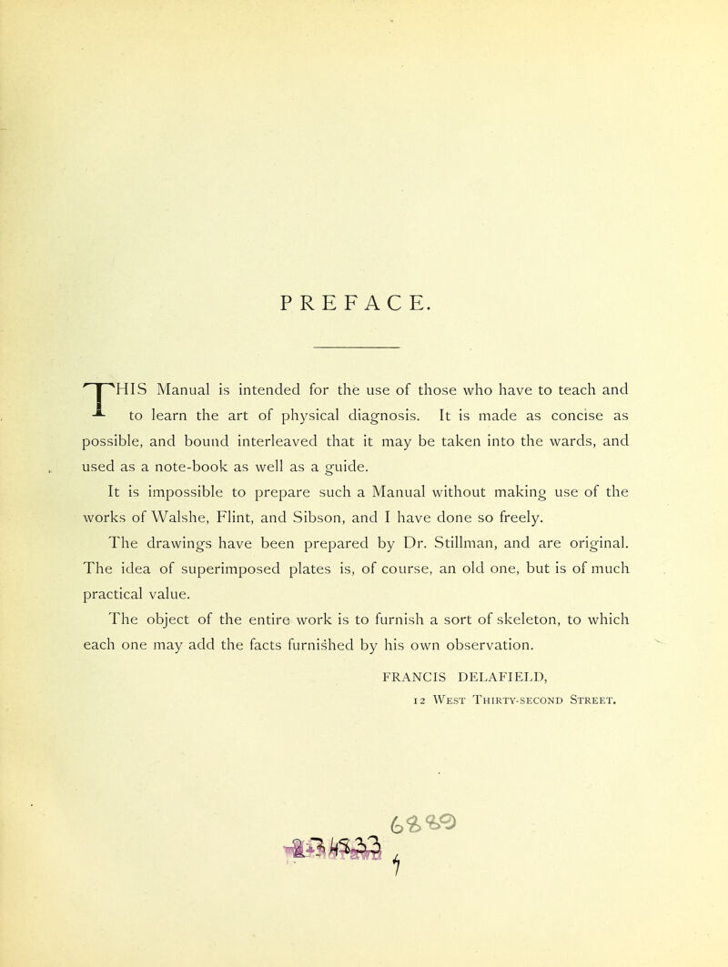 PREFACE.  I ^HIS Manual is intended for the use of those who have to teach and to learn the art of physical diagnosis. It is made as concise as possible, and bound interleaved that it may be taken into the wards, and used as a note-book as well as a guide. It is impossible to prepare such a Manual without making use of the works of Walshe, Flint, and Sibson, and I have done so freely. The drawings have been prepared by Dr. Stillman, and are original. The idea of superimposed plates is, of course, an old one, but is of much practical value. The object of the entire work is to furnish a sort of skeleton, to which each one may add the facts furnished by his own observation. FRANCIS DELAFIELD, 12 West Thirty-second Street.