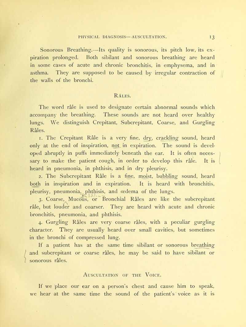 Sonorous Breathing.—Its quality is sonorous, its pitch low, its ex- piration prolonged. Both sibilant and sonorous breathing are heard in some cases of acute and chronic bronchitis, in emphysema, and in asthma. They are supposed to be caused by irregular contraction of the walls of the bronchi. RAles. The word rale is used to designate certain abnormal sounds which accompany the breathing. These sounds are not heard over healthy lungs. We distinguish Crepitant, Subcrepitant, Coarse, and Gurgling Rales. 1. The Crepitant Rale is a very fine, dry^ crackling sound, heard only at the end of inspiration, iiot,. in expiration. The sound is devel- oped abruptly in puffs immediately beneath the ear. It is often neces- sary to make the patient cough, in order to develop this rale. It is heard in pneumonia, in phthisis, and in dry pleurisy. 2. The Subcrepitant Rale is a fine, moist, bubbling sound, heard both in inspiration and in expiration. It is heard with bronchitis, pleurisy, pneumonia, phthisis, and oedema of the lungs. 3. Coarse, Mucous, or Bronchial Rales are like the subcrepitant rale, but louder and coarser. They are heard with acute and chronic bronchitis, pneumonia, and phthisis. 4. Gurgling Rales are very coarse rales, with a peculiar gurgling character. They are usually heard over small cavities, but sometimes in the bronchi of compressed lung. If a patient has at the same time sibilant or sonorous breathing and subcrepitant or coarse rales, he may be said to have sibilant or sonorous rales. Auscultation of the Voice. If we place our ear on a person's chest and cause him to speak, we hear at the same time the sound of the patient's' voice as it is