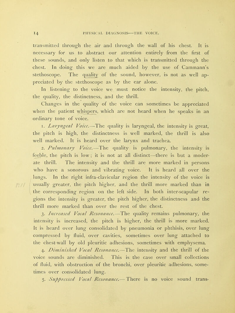 transmitted through the air and through the wall of his chest. It is necessary for us to abstract our attention entirely from the first of these sounds, and only listen to that which is transmitted through the chest. In doing this we are much aided by the use of Cammann's stethoscope. The quality of the sound, however, is not as well ap- preciated by the stethoscope as by the ear alone. In listening to the voice we must notice the intensity, the pitch, the quality, the distinctness, and the thrill. Changes in the quality of the voice can sometimes be appreciated when the patient whispers, which are not heard when he speaks in an ordinary tone of voice. 1. Laryngeal Voice.—-The quality is laryngeal, the intensity is great, the pitch is high, the distinctness is well marked, the thrill is also well marked. It is heard over the larynx and trachea. 2. Pulmonary Voice.—The quality is pulmonary, the intensity is feeble, the pitch is low ; it is not at all distinct—there is but a moder- ate thrill. The intensity and the thrill are more marked in persons who have a sonorous and vibrating voice. It is heard all over the lungs. In the right infra-clavicular region the intensity of the voice is usually greater, the pitch higher, and the thrill more marked than in the corresponding region on the left side. In both inter-scapular re- gions the intensity is greater, the pitch higher, the distinctness and the thrill more marked than over the rest of the chest. 3. Increased Vocal Resonance.—The quality remains pulmonary, the intensity is increased, the pitch is higher, the thrill is more marked. It is heard over lung consolidated by pneumonia or phthisis, over lung compressed by fluid, over cavities, sometimes over lung attached to the chest-wall by old pleuritic adhesions, sometimes with emphysema. 4. Diminished Vocal Resonance.—The intensity and the thrill of the voice sounds are diminished. This is the case over small collections of fluid, with obstruction of the bronchi, over pleuritic adhesions, some- times over consolidated lung. 5. Suppressed Vocal Resonance.— There is no voice sound trans-