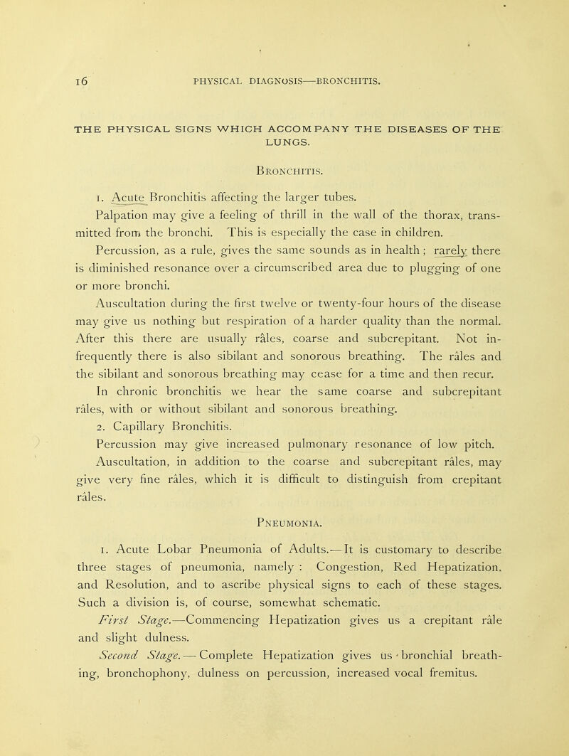 THE PHYSICAL SIGNS WHICH ACCOMPANY THE DISEASES OF THE LUNGS. Bronchitis. 1. Acute Bronchitis affecting^ the lars^er tubes. - . . o o Palpation may give a feeling- of thrill in the wall of the thorax, trans- mitted front the bronchi. This is especially the case in children. Percussion, as a rule, gives the same sounds as in health ; rarely there is diminished resonance over a circumscribed area due to plugging of one or more bronchi. Auscultation during the first twelve or twenty-four hours of the disease may give us nothing but respiration of a harder quality than the normal.^ After this there are usually rales, coarse and subcrepitant. Not in- frequently there is also sibilant and sonorous breathing. The rales and the sibilant and sonorous breathing may cease for a time and then recur. In chronic bronchitis we hear the same coarse and subcrepitant rales, with or without sibilant and sonorous breathing. 2. Capillary Bronchitis. Percussion may give increased pulmonary resonance of low pitch. Auscultation, in addition to the coarse and subcrepitant rales, may give very fine rales, which it is difficult to distinguish from crepitant rales. Pneumonia. I. Acute Lobar Pneumonia of Adults.-—It is customary to describe three stages of pneumonia, namely : Congestion, Red Hepatization, and Resolution, and to ascribe physical signs to each of these stages. Such a division is, of course, somewhat schematic. First Stage.—Commencing Hepatization gives us a crepitant rale and slight dulness. Second Stage. — Complete Hepatization gives us - bronchial breath- ing, bronchophony, dulness on percussion, increased vocal fremitus.