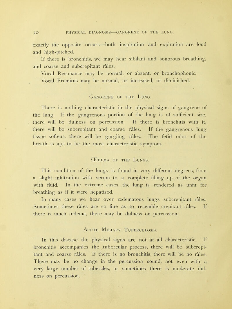 20 PHYSICAL DIAGNOSIS-—GANGRENE OF THE LUNG. exactly the opposite occurs—both inspiration and - expiration are loud and high-pitched. If there is bronchitis, we may hear sibilant and sonorous breathing, and coarse and subcrepitant rales. Vocal Resonance may be normal, or absent, or bronchophonic. Vocal Fremitus may be normal, or increased, or diminished. Gangrene of the Lung. There is nothing characteristic in the physical signs of gangrene of the lung. If the gangrenous portion of the lung is of sufficient size, there will be dulness on percussion. If there is bronchitis with it, there will be subcrepitant and coarse rales. If the gangrenous lung tissue softens, there will be gurgling rales. The fetid odor of the breath is apt to be the most characteristic symptom. CEdema of the Lungs. This condition of the lungs is found in very different degrees, from a slight infiltration with serum to a complete filling up of the organ with fluid. In the extreme cases the lung is rendered as unfit for breathing as if it were hepatized. In many cases we hear over oedematous lungs subcrepitant rales. Sometimes these rales are so fine as to resemble crepitant rales. If there is much oedema, there may be dulness on percussion. Acute Miliary Tuberculosis. In this disease the physical signs are not at all characteristic. If bronchitis accompanies the tubercular process, there will be subcrepi- tant and coarse rales. If there is no bronchitis, there will be no rales. There may be no change in the percussion sound, not even with a very large number of tubercles, or sometimes there is moderate dul- ness on percussion.