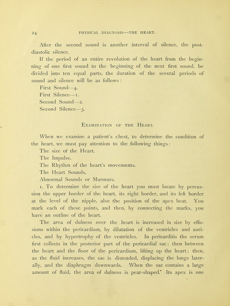 After the second sound is another interval of silence, the post- diastolic silence. If the period of an entire revolution of the heart from the begin- ning of one first sound to the beginning of the next first sound, be divided into ten equal parts, the duration of the several periods of sound and silence will be as follows : First Sound—4. First Silence—i. Second Sound—2. Second Silence—3. Examination of the Heart. When we examine a patient's chest, to determine the condition of the heart, we must pay attention to the following things : The size of the Heart. The Impulse. The Rhythm of the heart's movements. The Heart Sounds. Abnormal Sounds or Murmurs. I. To determine the size of the heart you must locate by percus- sion the upper border of the heart, its right border, and its left border at the level of the nipple, also the position of the apex beat. You mark each of these points, and then, by connecting the marks, you have an outline of the heart. The area of dulness over the heart is increased in size by effu- sions within the pericardium, by dilatation of the ventricles and auri- cles, and by hypertrophy of the ventricles. In pericarditis the serum first collects in the posterior part of the pericardial sac ; then between the heart and the floor of the pericardium, lifting up the heart; then, as the fluid increases, the sac is distended, displacing the lungs later- ally, and the diaphragm downwards. When the sac contains a large amount of fluid, the area of dulness is pear-shaped. Its apex is one