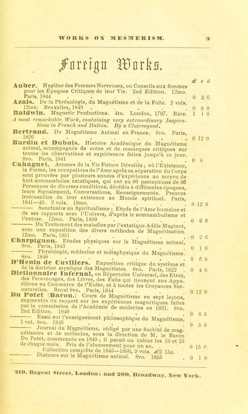 £ s d Allbcr. Hygiene des FemmesNerveuses, ou Conseilsaux femmes pour les Epoques Critiques de leur Vie. 2nd Edition. 12mo. Paris, 1844 . '. . . . .036 AzaiS. De la Phrenologie, du Magnetisme et de la Folie. 2 vols. 12mo. Brnxelles, 1840 . . . . .0 8 0 Baldwin. Magnetic Productions. 4to. London, 1797. Rare. 1 I 0 A most remarkable Work, containing very extraordinary Inspira- tions in French and Italian. By a Clairvoyant. Bertram!. Du Magnetisme Animal en France. 8vo. Paris. 1826 . . . . . . I o 12 0 Burtlill Ct Dubois. Histoire Academique du Magnetisme animal, accompngnee de notes et de remarques critiques sur toutes les observations et experiences faites iusqu'a ce iour. 8vo. Paris, 1841 . . . . 0 8 Caiiagwet. A rcanes de la Vie Future DeVoiles j ou l'Existence, la Forme, les occupations de 1'Ame apres sa separation du Corps sont prouvees par plusieurs annees d'expenence au moyen de huit somnambules extatiques, qui ont eu 80 perceptions de 36 Personnes de diverges conditions, decedes a differentes epoques, leurs Sigualement, Conversations, Renseignements. Preuves irrecusables de leur existence au Monde spirituel. Paris. 1841-49. 2 vols. 18mo. . . . ! 0 12 0 Sanctuaire au Spiritualisme ; Etude de I'Ame humaine et de ses rapports avec l'Univers, d'apres le somnambulisme et l'extase. 12mo. Paris, 1850 . . . .0 6 0 Du Traitement des maladies par l'extatique Adele Maeinot! lino nvrinci flnr* A ~ ~ Ji„_ / •! » 1 . . . . . . ^^ ■ vAnumjuc nucic iriU££lllUlf avec une exposition des divers methodes de Magnetisation. 12mo. Paris, lS.ll . . . , .0 26 Charpiglioil. Etudes physiques sur le Magnetisme animal! 8vo. Paris, 1843 . . . _ .016  Physiologie, medecine et m^taphysique du Magnetisme! 8vo. 1848 . , . . > 0 6 0 D'Hcilin lie CllVillcrs. Exposition critique du systeme et fie la doctrine mystique des Magnetistes. 8vo. Paris, 1892 0 4 6 DlCtlOllIiaire Infernal, on Repertoire Universel.desEtres des Peisonnages, des Livres, des Fails qui tiennent aux Appa- ritions au Commerce de l'Enfer, et a toutes les Croyances Sur- naturelles. Royal 8vo. Paris, 1844 . 0 P 0 Bu I'Otet (Baron.) Cours de Magnetisme en sept lecons' augmentee du rapport sur les experiences magnetiques faites par la commission de PAcademie de medecine en 1831 8vo 2nd Edition. 1840 ... 0 6 6 ; ; Essai sur l'enseignement pliiiosophique du Magnetisme! 1vol. 8vo. 1845 . . . ° 0 5 0 — Journal du Magnetisme, re'dige par une Societ'e de mag! netiseurs et de medecins, sous la direction de M. le Baron Du Potet, commencee en 1845 ; il parait un cahier les 10 et 25 decnaquemois. Prix de l'abonnement pour un au. 0 15 0 Collection complete de 1845—1850, 9 vols. £2 15s Discours sur le Magnetisme animal. 8vo. 1835 0 1 0 •3IO, Reercut Streef, tomlon: ana aoo. Broadway, iVew York.