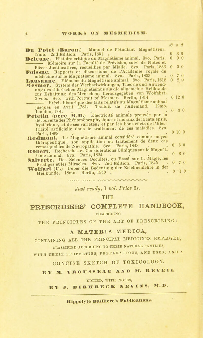 £ s d IIU Potct (Itaruil.) Manuel de l'gtudlant MagniHiseur. 12mo. 2nd Edition. Paris, 1851 . . .030 MclCUZC. Histoire critique du Magnelisme animal. 8vo. Paris. 0 9 0 M^moire sur la Faculty de Provision, suivi de Notes et Pieces Justiflcatives, recueillies par Mialle. 8vo. Paris, 1836 0 3 0 Folssac. Rapports et discussions de l'Acaddmie royale de m^decine sur le Magndtisme animal. 8vo. Paris, 18:« .0 76 Lausanne. Elevens du Magndtisme animal. 8vo. Paris, 1818 0 2 0 THCSmcr. System der Wechselwirltungen, Theorie und Anwend- ung des thierischen Magnetismus als die allgemeine Heilkunde zur Erhaltung des Menschen, herausgegeben von Wolfahrt. 2 vols. 8vo. with Portrait of Mesmer. Berlin, 1814 . 0 12 0 Prfecis historique des faits relatifs au Magnelisme animal jusques en Avril, 1781. Traduit de l'AUemand. 12mo. London, 1781 . . • • • .030 PCtetill (pcre M.D.) Electricity animale prouvee par la decouverte des Phenomenes physiques et moraux de la catalepsie, hystenque, et de ses varices; et par les bons effets de l'Elec- tricite artificielle dans le traitement de ces maladies. 8vo. Paris, 1808 . . • ■ . 0 10 0 IlCSllllOIlt. Le Magnelisme animal considers comme moyen therapeutique; son application ou traitement de deux cas remarquables de Nevropathie. 8vo. Paris, 1843 . .0 5 0 Robert. Recherches et Considerations Cliniques sur le Magnet- isme animal. 8vo. Paris, 1824 . . . , • 0 6 0 SalVCl'te. Des Sciences Occultes, ou Essai sur la Magie, les Prodiges et les Miracles. 8vo. 2nd Edition. Paris, 1845 . 0 7 6 Wolfart (C.) Ueber die Bedeutung der Zeichnenlehre in der Heilkunde. 18mo. Berlin, 1840 . . . .Ola Just ready, 1 vol. Price Cs. THE PRESCRIBERS' COMPLETE HANDBOOK, COMPRISING THE PRINCIPLES OP THE ART OP PRESCRIBING; A MATERIA MEDIC A, CONTAINING ALL THE PRINCIPAL MEDICINES EMPLOYED, CLASSIFIED ACCORDING TO THEIR NATURAL FAMILIES, WITH THEIR PROPERTIES, PREPARATIONS, AND USES; AND A CONCISE SKETCH OF TOXICOLOGY. BY M. TROUSSEAU AID M. BEVEIU. EDITED, WITH NOTES, BY J. BIBKBECK SKVIS8, M.D.