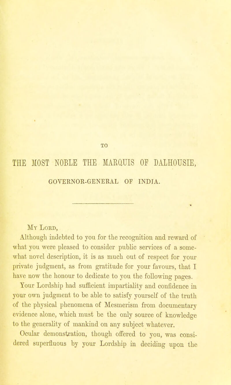 TO THE MOST NOBLE THE MARQUIS OE DALHOUSIE, GOVERNOR-GENERAL OF INDIA. My Lord, Although indebted to you for the recognition and reward of what you were pleased to consider public services of a some- what novel description, it is as much out of respect for your private judgment, as from gratitude for your favours, that I have now the honour to dedicate to you the following pages. Your Lordship had sufficient impartiality and confidence in your own judgment to be able to satisfy yourself of the truth of the physical phenomena of Mesmerism from documentary evidence alone, which must be the only source of knowledge to the generality of mankind on any subject whatever. Ocular demonstration, though offered to you, was consi- dered superfluous by your Lordship in deciding upon the