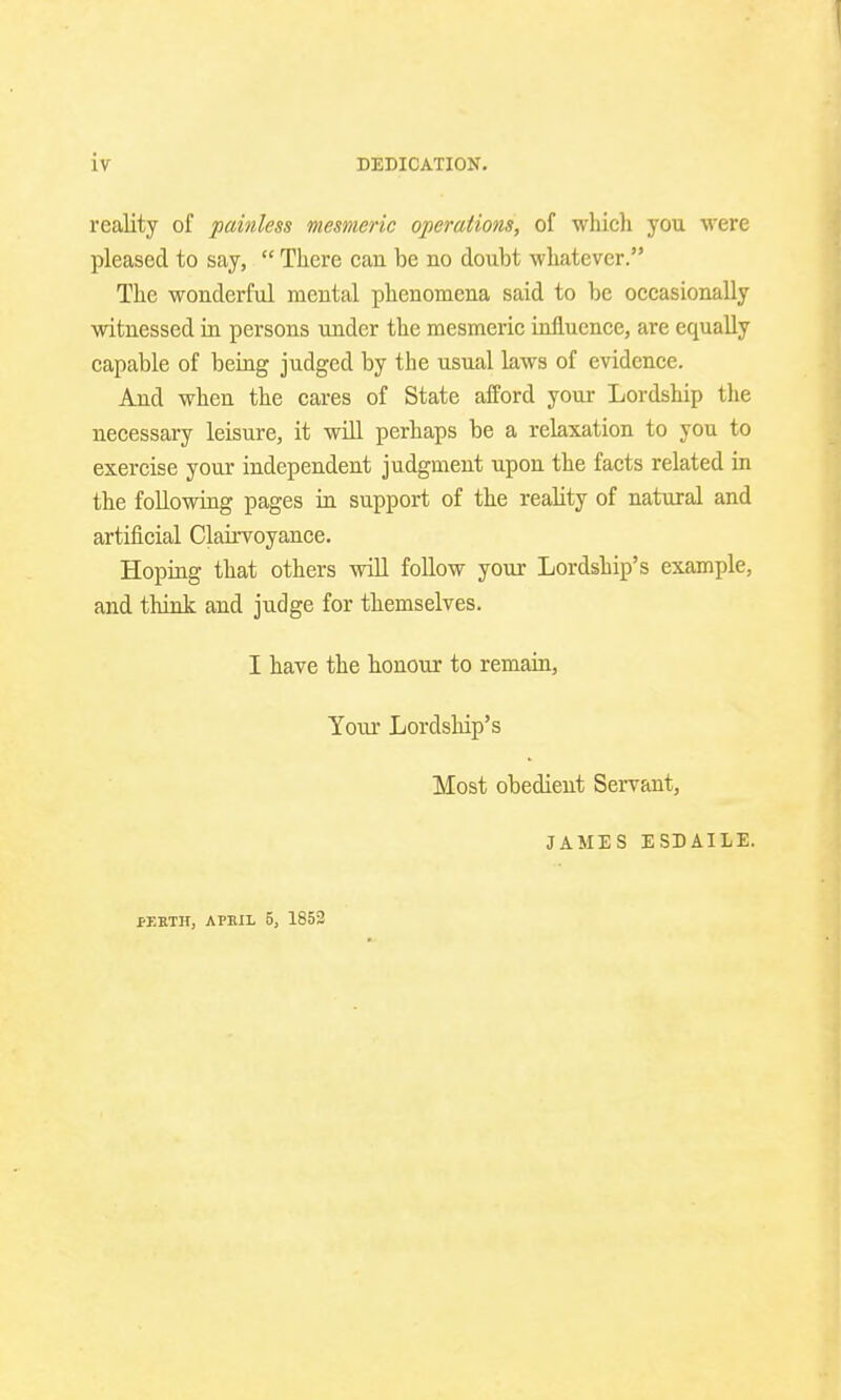 reality of painless mesmeric operations, of which you were pleased to say,  There can be no doubt whatever. The wonderful mental phenomena said to be occasionally witnessed in persons under the mesmeric influence, are equally capable of being judged by the usual laws of evidence. And when the cares of State afford your Lordship the necessary leisure, it will perhaps be a relaxation to you to exercise your independent judgment upon the facts related in the following pages in support of the reality of natural and artificial Clairvoyance. Hoping that others will follow your Lordship's example, and think and judge for themselves. I have the honour to remain, Your Lordship's Most obedient Servant, JAMES ESDAILE. PJ5BTH, APEIL 5, 1852