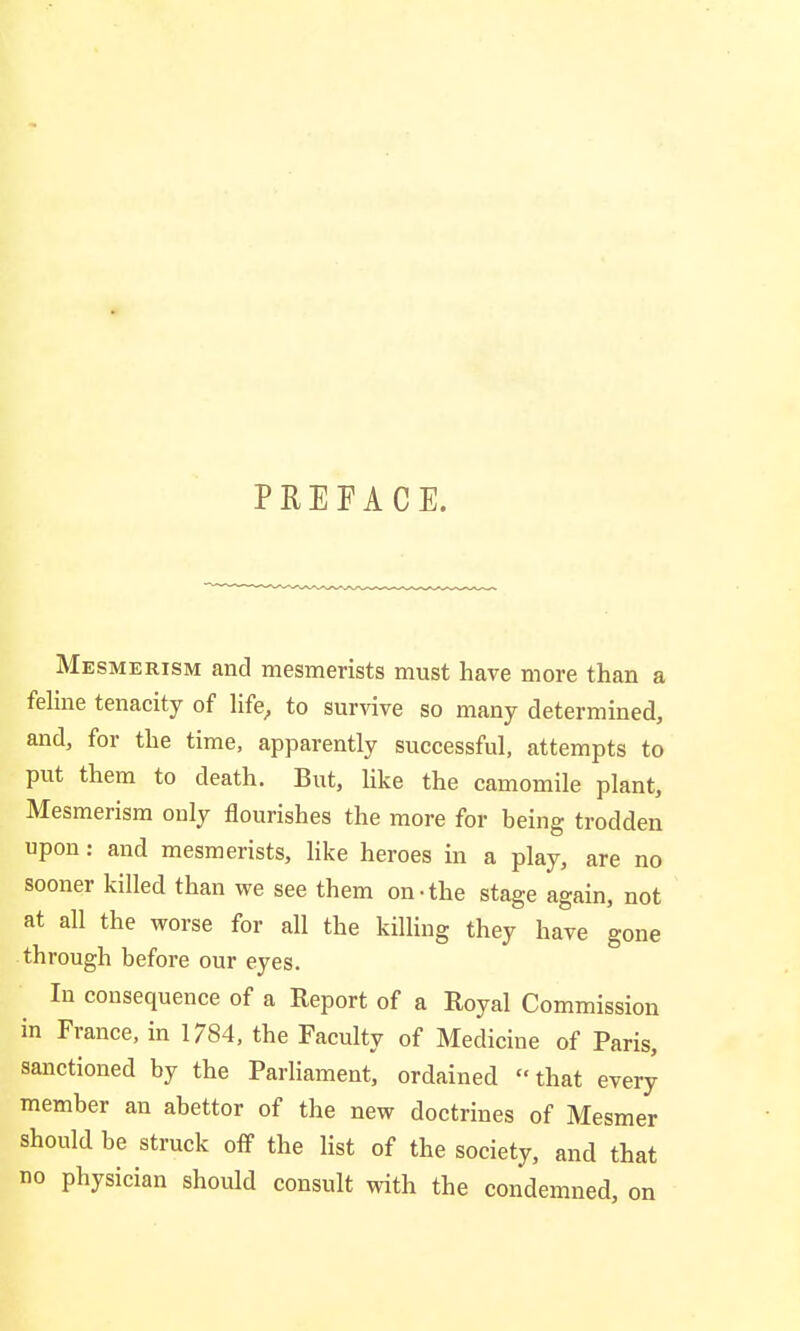 PREFACE. Mesmerism and mesmerists must have more than a feline tenacity of life, to survive so many determined, and, for the time, apparently successful, attempts to put them to death. But, like the camomile plant, Mesmerism only flourishes the more for being trodden upon: and mesmerists, like heroes in a play, are no sooner killed than we see them on-the stage again, not at all the worse for all the killing they have gone through before our eyes. In consequence of a Report of a Royal Commission in France, in 1784, the Faculty of Medicine of Paris, sanctioned by the Parliament, ordained that every member an abettor of the new doctrines of Mesmer should be struck off the list of the society, and that no physician should consult with the condemned, on