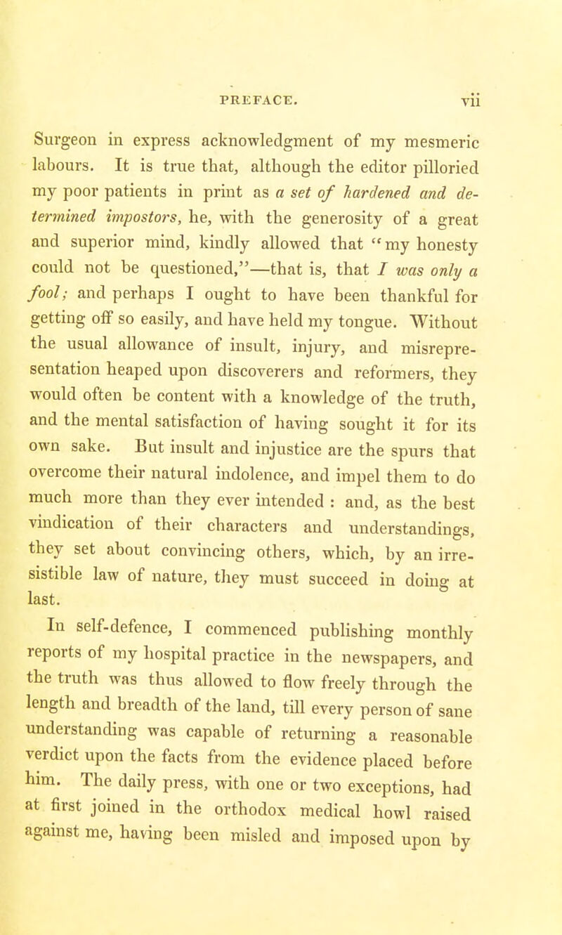 Surgeon in express acknowledgment of my mesmeric labours. It is true that, although the editor pilloried my poor patients in print as a set of hardened and de- termined impostors, he, with the generosity of a great and superior mind, kindly allowed that  my honesty could not be questioned,—that is, that I was only a fool; and perhaps I ought to have been thankful for getting off so easily, and have held my tongue. Without the usual allowance of insult, injury, and misrepre- sentation heaped upon discoverers and reformers, they would often be content with a knowledge of the truth, and the mental satisfaction of having sought it for its own sake. But insult and injustice are the spurs that overcome their natural indolence, and impel them to do much more than they ever intended : and, as the best vindication of their characters and understandings, they set about convincing others, which, by an irre- sistible law of nature, they must succeed in doing at last. In self-defence, I commenced publishing monthly reports of my hospital practice in the newspapers, and the truth was thus allowed to flow freely through the length and breadth of the land, till every person of sane understanding was capable of returning a reasonable verdict upon the facts from the evidence placed before him. The daily press, with one or two exceptions, had at first joined in the orthodox medical howl raised against me, having been misled and imposed upon by