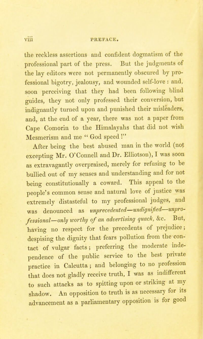 the reckless assertions and confident dogmatism of the professional part of the press. But the judgments of the lay editors were not permanently obscured by pro- fessional bigotry, jealousy, and wounded self-love : and, soon perceiving that they had been following blind guides, they not only professed their conversion, but indignantly turned upon and punished their misleaders, and, at the end of a year, there was not a paper from Cape Comorin to the Himalayahs that did not wish Mesmerism and me  God speed ! After being the best abused man in the world (not excepting Mr. O'Connell and Dr. Elliotson), I was soon as extravagantly overpraised, merely for refusing to be bullied out of my senses and understanding and for not being constitutionally a coward. This appeal to the people's common sense and natural love of justice was extremely distasteful to my professional judges, and was denounced as unprecedented—undignified—unpro- fessional—only worthy of an advertising quack, &c. But, having no respect for the precedents of prejudice; despising the dignity that fears pollution from the con- tact of vulgar facts; preferring the moderate inde- pendence of the public service to the best private practice in Calcutta; and belonging to no profession that does not gladly receive truth, I was as indifferent to such attacks as to spitting upon or striking at my shadow. An opposition to truth is as necessary for its advancement as a parliamentary opposition is for good