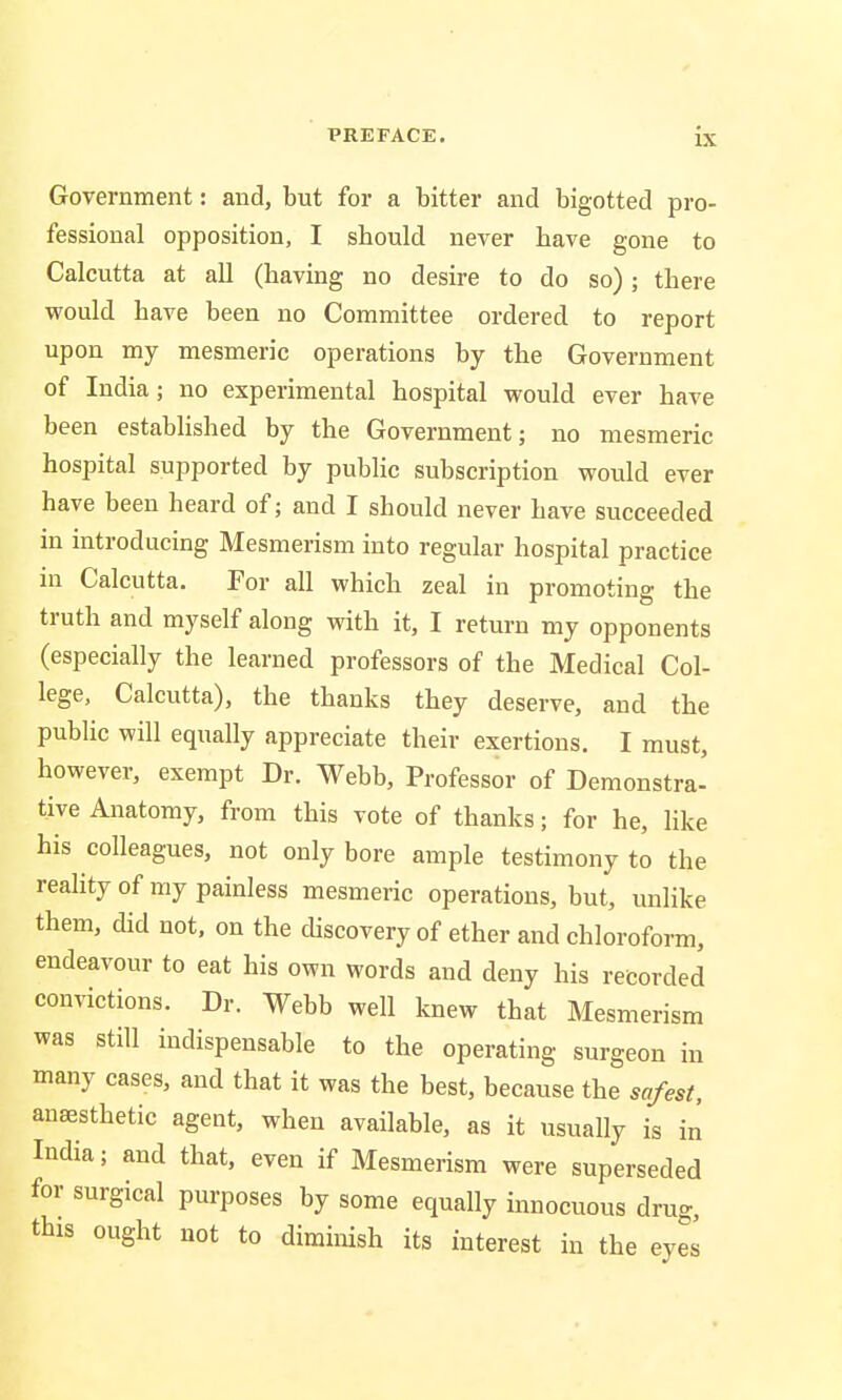Government: and, but for a bitter and bigotted pro- fessional opposition, I should never have gone to Calcutta at all (having no desire to do so); there would have been no Committee ordered to report upon my mesmeric operations by the Government of India; no experimental hospital would ever have been established by the Government; no mesmeric hospital supported by public subscription would ever have been heard of; and I should never have succeeded in introducing Mesmerism into regular hospital practice in Calcutta. For all which zeal in promoting the truth and myself along with it, I return my opponents (especially the learned professors of the Medical Col- lege, Calcutta), the thanks they deserve, and the public will equally appreciate their exertions. I must, however, exempt Dr. Webb, Professor of Demonstra- tive Anatomy, from this vote of thanks; for he, like his colleagues, not only bore ample testimony to the reality of my painless mesmeric operations, but, unlike them, did not, on the discovery of ether and chloroform, endeavour to eat his own words and deny his recorded convictions. Dr. Webb well knew that Mesmerism was still indispensable to the operating surgeon in many cases, and that it was the best, because the safest, anaesthetic agent, when available, as it usually is in India; and that, even if Mesmerism were superseded for surgical purposes by some equally innocuous drug, this ought not to diminish its interest in the eyes