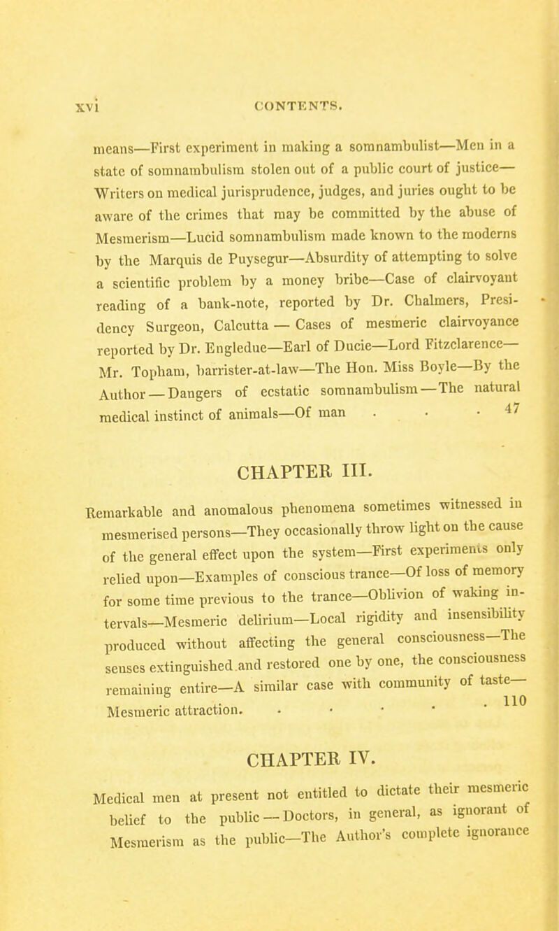 means—First experiment in making a somnambulist—Men in a state of somnambulism stolen out of a public court of justice— Writers on medical jurisprudence, judges, and juries ought to be aware of the crimes that may be committed by the abuse of Mesmerism—Lucid somnambulism made known to the moderns by the Marquis de Puysegur—Absurdity of attempting to solve a scientific problem by a money bribe—Case of clairvoyant reading of a bank-note, reported by Dr. Chalmers, Presi- dency Surgeon, Calcutta — Cases of mesmeric clairvoyance reported by Dr. Engledue—Earl of Ducie—Lord Fitzclarence— Mr. Topham, barrister-at-law—The Hon. Miss Boyle—By the Author Dangers of ecstatic somnambulism—The natural medical instinct of animals—Of man . . .47 CHAPTER III. Remarkable and anomalous phenomena sometimes witnessed in mesmerised persons-They occasionally throw light on the cause of the general effect upon the system—First experiments only relied upon—Examples of conscious trance—Of loss of memory for some time previous to the trance—Oblivion of waking in- tervals-Mesmeric deliriuin-Local rigidity and insensibility produced without affecting the general consciousness-The senses extinguished.and restored one by one, the consciousness remaining entire-A similar case with community of taste— . u i- ■ HO Mesmeric attraction. CHAPTER IV. Medical men at present not entitled to dictate their mesmeric belief to the public - Doctors, in general, as ignorant of Mesmerism as the public-The Author's complete ignorance