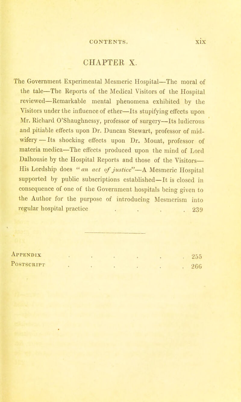 CHAPTER X. The Government Experimental Mesmeric Hospital—The moral of the tale—The Reports of the Medical Visitors of the Hospital reviewed—Remarkable mental phenomena exhibited by the Visitors under the influence of ether—Its stupifying effects upon Mr. Richard O'Shaughnessy, professor of surgery—Its ludicrous and pitiable effects upon Dr. Duncan Stewart, professor of mid- wifery— Its shocking effects upon Dr. Mouat, professor of materia medica—The effects produced upon the mind of Lord Dalhousie by the Hospital Reports and those of the Visitors— His Lordship does  an act of justice—A Mesmeric Hospital supported by public subscriptions established—It is closed in consequence of one of the Government hospitals being given to the Author for the purpose of introducing Mesmerism into regular hospital practice . . . 239 Appendix Postscript 255 266