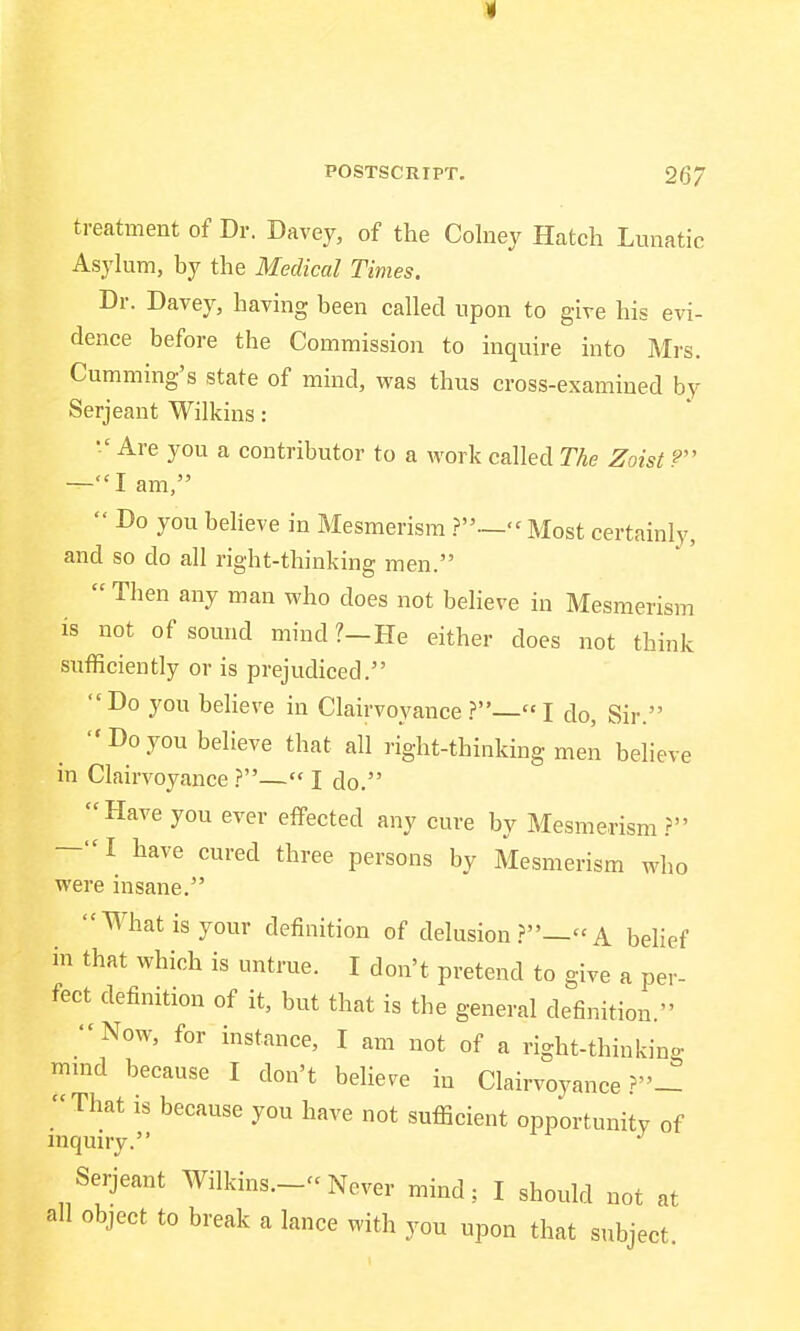 I POSTSCRIPT. 26/ treatment of Dr. Davey, of the Colney Hatch Lunatic Asylum, by the Medical Times. Dr. Davey, having been called upon to give his evi- dence before the Commission to inquire into Mrs. Cumming's state of mind, was thus cross-examined by Serjeant Wilkins:  Are you a contributor to a work called The Zoist 9 —I am,  Do you believe in Mesmerism ?—- Most certainly, and so do all right-thinking men.  Then any man who does not believe in Mesmerism is not of sound mind?-He either does not think sufficiently or is prejudiced. Do you believe in Clairvoyance ?— I do, Sir.  Do you believe that all right-thinking men believe in Clairvoyance ?— I do. Have you ever effected any cure by Mesmerism? -I have cured three persons by Mesmerism who were insane. What is your definition of delusion?—A belief in that which is untrue. I don't pretend to give a per- fect definition of it, but that is the general definition. Now, for instance, I am not of a right-thinking mmd because I don't believe in Clairvoyance That is because you have not sufficient opportunity of inquiry. J Serjeant Wilkins.-- Never mind; I should not at all object to break a lance with you upon that subject.