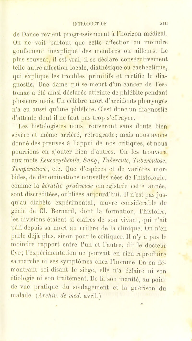 de Dance revient progressivement à l'horizon médical. On ne voit partout que cette affection au moindre gonflement inexpliqué des membres ou ailleurs. Le plus souvent, il est vrai, il se déclare consécutivement telle autre affection locale, diathésique ou cachectique, qui explique les troubles primitifs et rectifie le dia- gnostic. Une dame qui se meurt d'un cancer de l'es- tomac a été ainsi déclarée atteinte de phlébite pendant plusieurs mois. Un célèbre mort d'accidents pharyngés n'a eu aussi qu'une phlébite. C'est donc un diagnostic d'attente dont il ne faut pas trop s'effrayer. Les histologistes nous trouveront sans doute bien sévère et même arriéré, rétrograde; mais nous avons donné des preuves à l'appui de nos critiques, et nous pourrions en ajouter bien d'autres. On les trouvera aux mots Leucocythémie, Sang, Tubercule, Tuberculose, Température, etc. Que d'espèces et de variétés mor- bides, de dénominations nouvelles nées de l'histologie, comme la kératite graisseuse enregistrée cette année, sont discréditées, oubliées aujourd'hui. Il n'est pas jus- qu'au diabète expérimental, œuvre considérable du génie de Cl. Bernard, dont la formation, l'histoire, les divisions étaient si claires de son vivant, qui n'ait pâli depuis sa mort au critère de la clinique. On n'en parle déjà plus, sinon pour le critiquer. Il n'y a pas le moindre rapport entre l'un et l'autre, dit le docteur Cyr; l'expérimentation ne pouvait en rien reproduire sa marche ni ses symptômes chez l'homme. En en dé- montrant soi-disant le siège, elle nJa éclairé ni son cliologie ni son traitement. De là son inanité, au point de vue pratique du soulagement et la guérison du malade. (Archiv. de méd, avril.)