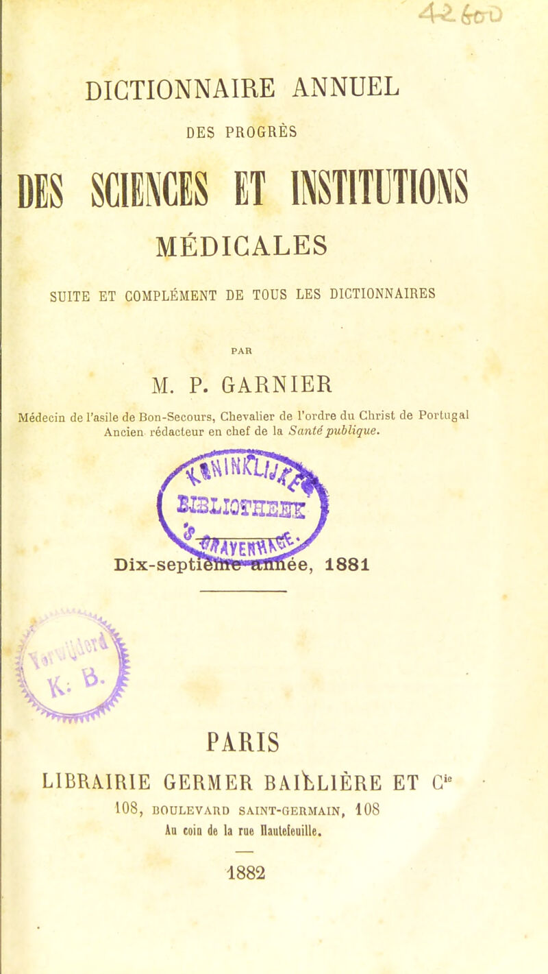 DICTIONNAIRE ANNUEL DES PROGRÈS DIS SCIENCES ET INSTITUTIONS MÉDICALES SUITE ET COMPLÉMENT DE TOUS LES DICTIONNAIRES M. P. GARNIER Médecin de l'asile de Bon-Secours, Chevalier de l'ordre du Christ de Portnj Ancien rédacteur en chef de la Santé publique. Dix-septieïlWi aimée, 1881 PARIS LIBRAIRIE GERMER BAI^LIÈRE ET Gie 108, BOULEVARD SAINT-GERMAIN, 108 Au coin de la rue Ilautefeuille. 1882