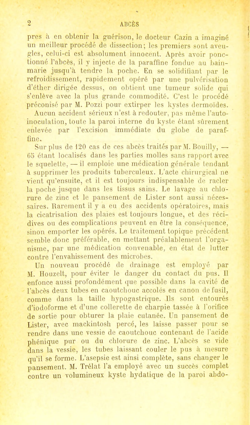 près à en obtenir la guérison, le docteur Cazin a imaginé un meilleur procédé de dissection; les premiers sont aveu- gles, celui-ci est absolument innocent. Après avoir ponc- tionné l'abcès, il y injecte de la paraffine fondue au bain- marie jusqu'à tendre la pocbc. En se solidifiant par le refroidissement, rapidement opéré par une pulvérisation d'éfber dirigée dessus, on obtient une tumeur solide qui s'enlève avec la plus grande commodité. C'est le procédé préconisé par M. Pozzi pour extirper les kystes dermoïdes. Aucun accident sérieux n'est à redouter, pas même l'auto- inoculaLion, foule la paroi interne du kyste étant sûrement enlevée par l'excision immédiate du globe de paraf- fine. Sur plus de 120 cas de ces abcès traités par M. Bouilly, — 65 étant localisés dans les parties molles sans rapport avec le squelette, — il emploie une médication générale tendant à supprimer les produits tuberculeux. L'acte chirurgical ne vient qu'ensuite, et il est toujours indispensable de racler la poche jusque dans les tissus sains. Le lavage au chlo- rure de zinc et le pansement de Lister sont aussi néces- saires. Rarement il y a eu des accidents opératoires, mais la cicatrisation des plaies est toujours longue, et des réci- dives ou des complications peuvent en être la conséquence, sinon emporter les opérés. Le traitement topique précédent semble donc préférable, en mettant préalablement l'orga- nisme, par une médication convenable, en étal de lutter contre l'envahissement des microbes. Un nouveau procédé de drainage est employé par M. Houzelt, pour éviter le danger du contact du pus. Il enfonce aussi profondément que possible dans la cavité de l'abcès deux tubes en caoutchouc accolés en canon de fusil, comme dans la taille hypogastrique. Ils sont entourés d'iodoforme et d'une collerette de charpie tassée à l'orifice de sortie pour obturer la plaie cutanée. Un pansement de Lister, avec mackintosh percé, les laisse passer pour se rendre dans une vessie de caoutchouc contenant de l'acide phénique pur ou du chlorure de zinc. L'abcès se vide dans la vessie, les tubes laissant couler le pus à mesure qu'il se forme. L'asepsie est ainsi complète, sans changer le pansement. M. Trélat l'a employé avec un succès complet contre un volumineux kyste hydatique de la paroi abdo-