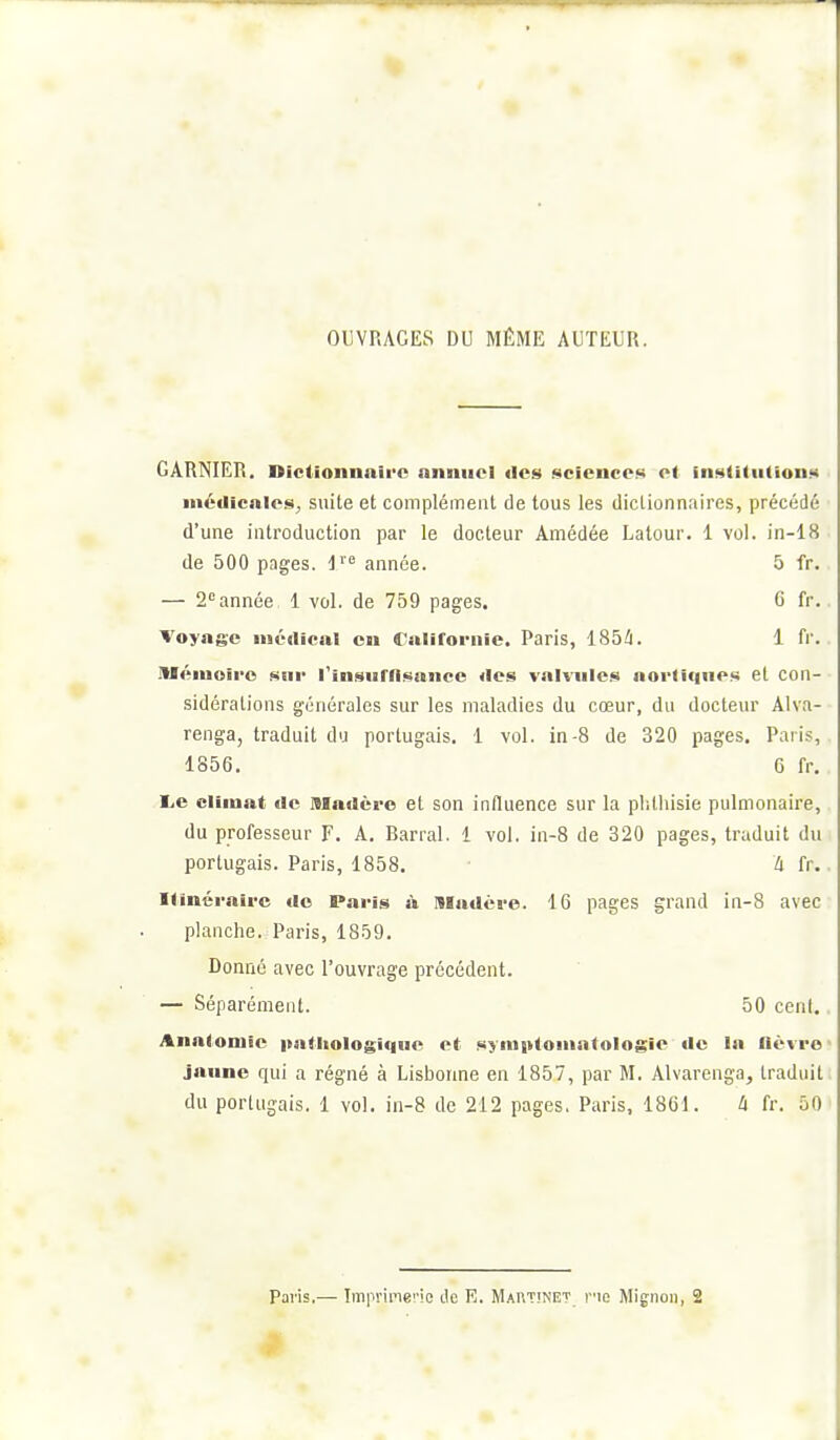 OUVRAGES DU MÊME AUTEUR. CARNIER. Dictionnaire anniiol des science>i ot inf^UdiUoni* inédicnles^ suite et complément de tous les dictionnaires, précédé d'une introduction par le docteur Amédée Lalour. 1 vol. in-18 de 500 pages, i^'^ année. 5 fr. — 2 année 1 vol. de 759 pages. 6 fr. Voyage médical en (C aliroi-iiic. Paris, 185i!i. 1 fr. niémoii'o sur l'insuffi.sance des valvules aortîqnes et con- sidérations générales sur les maladies du cœur, du docteur Alva- renga, traduit du portugais. 1 vol. in-8 de 320 pages. Paris, 1856. 6 fr. l.e climat de madère et son influence sur la plithisie pulmonaire, du professeur F. A, Barrai. 1 vol. in-8 de 320 pages, traduit du portugais. Paris, 1858. à fr. Itinéraire «le Paris à niadéve. 16 pages grand in-8 avec planche. Paris, 1859. Donné avec l'ouvrage précédent. — Séparément. 50 cent. Anatomie i>ntltologli|ue et !«ynii>loiiiatolosie tic la flèvro jaune qui a régné à Lisborme en 1857, par M. Alvarenga, traduit du portugais. 1 vol. in-8 de 212 pages, Paris, 1861. à fr. 50 Paris.— Iin]iripie''!e de R. Martinet v'io Mignon, 2