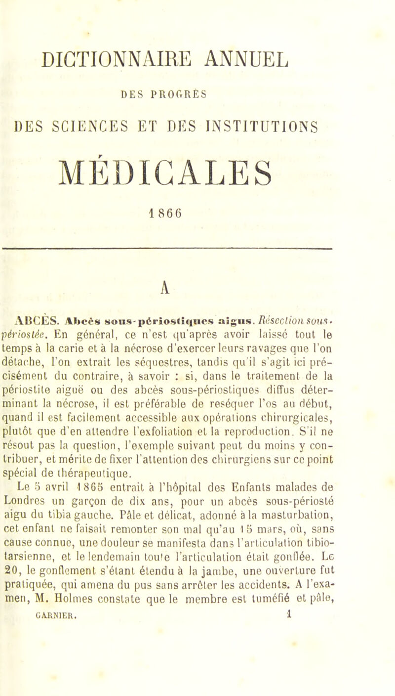 DICTIONNAIRE ANNUEL DES PROGRÈS DES SCIENCES ET DES INSTITUTIONS MÉDICALES 1866 A- ABCES. Abcès sons-pério.stîqucs aîgiis./?'iscc((0/i sons. périoslée. En général, ce n'est t|u'après avoir laissé tout le temps à la carie et à la nécrose d'exercer leurs ravages que l'on détache, l'on extrait les séquestres, tandis qu'il s'agit ici pré- cisément du contraire, à savoir : si, dans le traitement de la périostite aiguë ou des abcès sous-périosLiques diffus déter- minant la nécrose, il est préférable de réséquer l'os au début, quand il est facilement accessible aux opérations chirurgicales, plulôl que d'en attendre l'exfoliation et la reproduction. S i! ne résout pas la question, l'exemple suivant peut du moins y con- tribuer, et mérite de fixer l'attention des chirurgiens sur ce point spécial de thérapeutique. Le o avril 1 865 entrait à l'hôpital des Enfants malades de Londres un garçon de dix ans, pour un abcès sous-périoslé aigu du tibia gauche. Pâle et délicat, adonné à la masturbation, cet enfant ne faisait remonter son mal qu'au 15 mars, où, sans cause connue, une douleur se manifesta dans l'articulation tibio- tarsienne, et le lendemain touie l'arliculalion était gonOée. Le 20, le gonflement s'élanl étendu à la jambe, une ouverture fut pratiquée, qui amena du pus sans arrêter les accidents. A l'exa- men, M. Holmes constate que le membre est tuméfié et pfile,