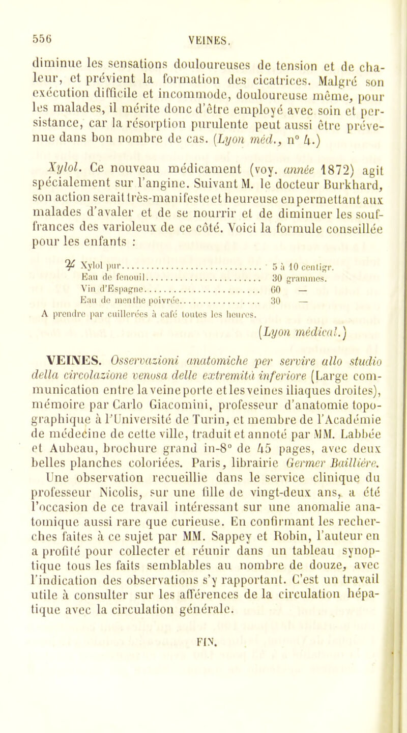 diminue les sensations douloureuses de tension et de cha- leur, et prévient la formation des cicatrices. Malgré son exécution difficile et incommode, douloureuse même, pour les malades, il mérite donc d'être employé avec soin et per- sistance, car la résorption purulente peut aussi être préve- nue dans bon nombre de cas. (Lyon méd., n° 4.) Xylol. Ce nouveau médicament (voy. année 1872) agit spécialement sur l'angine. Suivant M. le docteur Burkhard, son action serait très-manifeste et heureuse en permettant aux malades d'avaler et de se nourrir et de diminuer les souf- frances des varioleux de ce côté. Voici la formule conseillée pour les enfants : ^ Xylol pur 5 à 10 ccnligr. Eau de fenouil 30 grammes. Vin d'Espagne GO — Eau do menthe poivrée 30 — A prendre par cuillerées à café loutes les heures. [Lyon médical.) VEINES. Osservazioni anatomiche per servire allo studio délia circolazione venosa délie extremità inferiore (Large com- munication entre laveineporte etlesveines iliaques droites), mémoire par Carlo Giacomini, professeur d'anatomie topo- graphique à l'Université de Turin, et membre de l'Académie de médecine de cette ville, traduit et annoté par MM. Labbée et Aubeau, brochure grand in-8° de U5 pages, avec deux belles planches coloriées. Paris, librairie Germer Bailliêre. Une observation recueillie dans le service clinique du professeur Nicolis, sur une tille de vingt-deux ans, a été l'occasion de ce travail intéressant sur une anomalie ana- tomique aussi rare que curieuse. En confirmant les recher- ches faites à ce sujet par MM. Sappey et Robin, l'auteur en a profité pour collecter et réunir dans un tableau synop- tique tous les faits semblables au nombre de douze, avec l'indication des observations s'y rapportant. C'est un travail utile à consulter sur les afférences de la circulation hépa- tique avec la circulation générale. FIN.