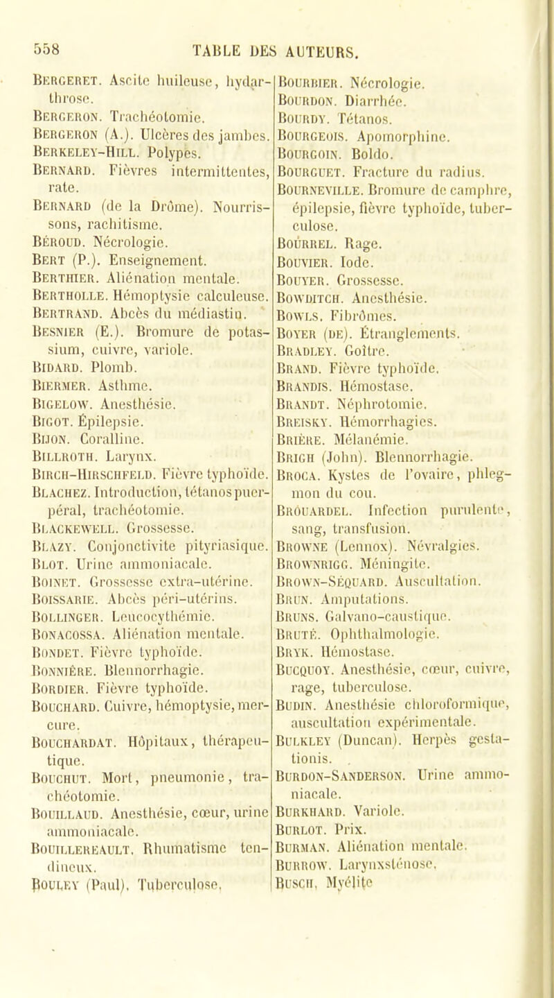 Bergeret. Ascite huileuse, hydar- throse. Bergeron. Trachéotomie. Bergeron (A.). Ulcères des jamhes. Berkeley-Hill. Polypes. Bernard. Fièvres intermittentes, rate. Bernard (de la Drôme). Nourris- sons, rachitisme. Béroud. Nécrologie. Bert (P.). Enseignement. Berthier. Aliénation mentale. Bertholle. Hémoptysie calculcuse. Bertrand. Abcès du médiastin. Besnier (E.). Bromure de potas- sium, cuivre, variole. Bidard. Plomb. Biermer. Asthme. Bigelow. Anesthésic. Bigot. Épilepsie. Bijon. Coralline. Billroth. Larynx. Birch-Hirschtei.d. Fièvre typhoïde. Blachez. Introduction, tétanos puer- péral, trachéotomie. Beackewell. Grossesse. Blazy. Conjonctivite pityriasique. Blot. Urine ammoniacale. BoiNET. Grossesse extra-utérine. Boissarie. Abcès péri-utérins. Bollinger. Leucocythémic. Bonagossa. Aliénation mentale. Bondet. Fièvre typhoïde. BONNIÊRE. Blennorrhagie. Bordier. Fièvre typhoïde. Bouchard. Cuivre, hémoptysie, mer- cure. Bouchardat. Hôpitaux, thérapeu- tique. Bouchut. Mort, pneumonie, tra- chéotomie. Bouillaud. Anesthésie, cœur, urine ammoniacale. Boun.LEREAULT, Rhumatisme ten- dineux. Pouuey (Paul), Tuberculose, Bourrier. Nécrologie. Bourdon. Diarrhée. Bourdy. Tétanos. Bourgeois. Apomorphine. BOURÈOIN. Boldo. Bourcuet. Fracture du radius. Bourneville. Bromure de camphre, épilepsie, fièvre typhoïde, tuber- culose. Boûrrel. Rage. Bouvier. Iode. Bouyer. Grossesse. BOWDJTCH. Anesthésie. Bowls. Fibromes. Boyer (de). Étranglements. BRADLEY. Goitre. Brand. Fièvre typhoïde. Brandis. Hémostase. Brandt. Néphrotomie. BREISKY. Hémorrhagics. Brière. Mélanémie. Brigh (John). Blennorrhagie. Broca. Kystes de l'ovaire, phleg- mon du cou. Brouardel. Infection purulente, sang, transfusion. Browne (Lennox). Névralgies. Brownrigg. Méningite. Brown-Séquard. Auscultation. Brun. Amputations. Bruns. Galvano-'caustique. Brute. Ophthalmologie. Bryk. Hémostase. Bucquoy. Anesthésie, cœur, cuivre, rage, tuberculose. Budin. Anesthésie chloroformique, auscultation expérimentale. Bui.kley (Duncan), Herpès gesla- tionis. Burdon-Sanderson. Urine ammo- niacale. Burkhard. Variole. Burlot. Prix. Burman. Aliénation mentale. Burrow, Larynxslénose, Buscii, Myélite