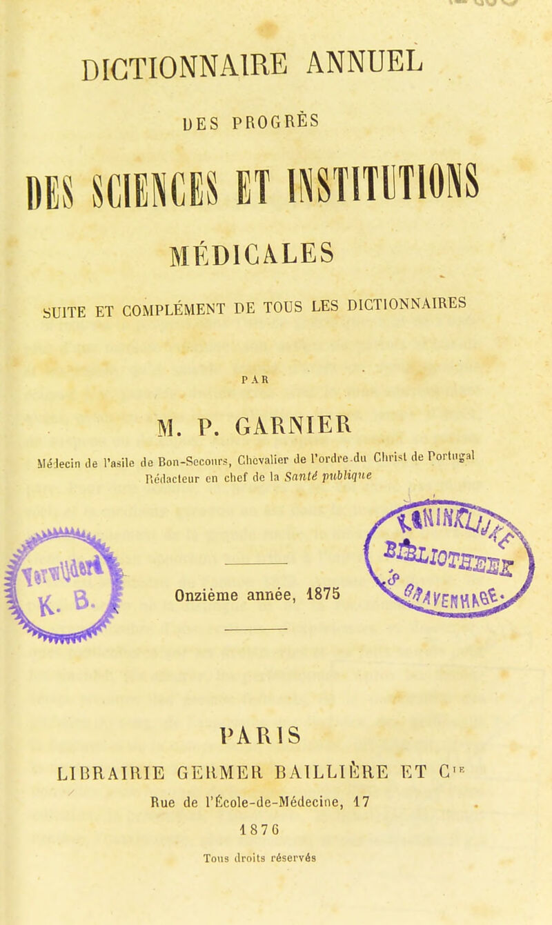 DES PROGRÈS DES SCIENCES ET INSTITUIONS MÉDICàLES SUITE ET COMPLÉMENT DE TOUS LES DICTIONNAIRES PAR M. P. GARNIER Médecin de l'asile de Bon-Scconrs, Chevalier de l'ordre.du Christ de Porti.-; Rédacleur en chef de la Santé publique PARIS LIBRAIRIE GEHMER BAILLifcRE ET G' Rue de l'École-de-Médecine, 17 1876 Tous droits réservés