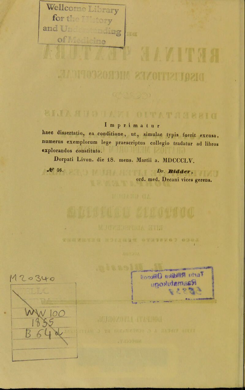 Wellcc ^ for t' and U ; c Imprimatiir haec dissertatio, ea conditione, ut, simulac typis fuerit excnsa, nnmerus exemplorum lege praescriptus collegio tradatur ad libros explorandos constituto. Dorpati Livon. die 18. mens. Martii a. MDCCCLV. 56. JHr. JBtader, ord. med. Decani vices gereus. r