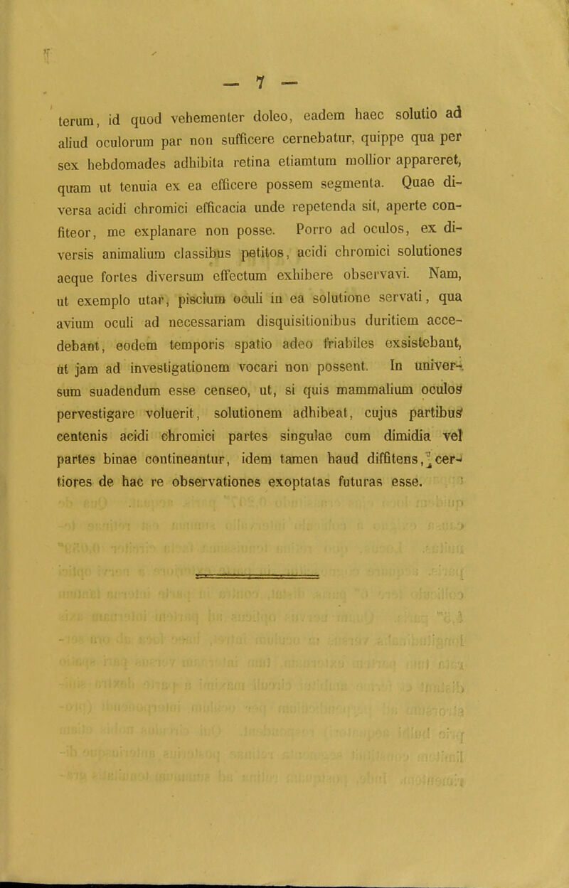 terum, id quod vehementer doleo, eadem haec solutio ad aliud oculorum par non sufficere cernebatur, quippe qua per sex hebdomades adhibita retina etiamtum moUior appareret, quam ut tenuia ex ea efficere possem segmenta. Quae di- versa acidi chromici efficacia unde repetenda sit, aperte con- fiteor, me explanare non posse. Porro ad oculos, ex di- versis animalium classibus petitos, acidi chromici solutiones aeque fortes diversum effectum exhibere observavi. Nam, ut exemplo utar, piscium ©ouU in ea solutione servati, qua avium ocuU ad necessariam disquisitionibus duritiem acce- debant, eodem temporis spatio adeo ftriabiles exsistebaut, Qt jam ad investigationem vocari non possent. In univer-. sum suadendum esse censeo, ut, si quis mammahum oculos pervestigare voluerit, solutionem adhibeat, cujus partibu^ eentenis acidi chromici partes singulae cum dimidia ve! partes binae contineantur, idem tamen haud diffitens, ^ cer-' tiores de hae re observationes exoptatas futuras esse.