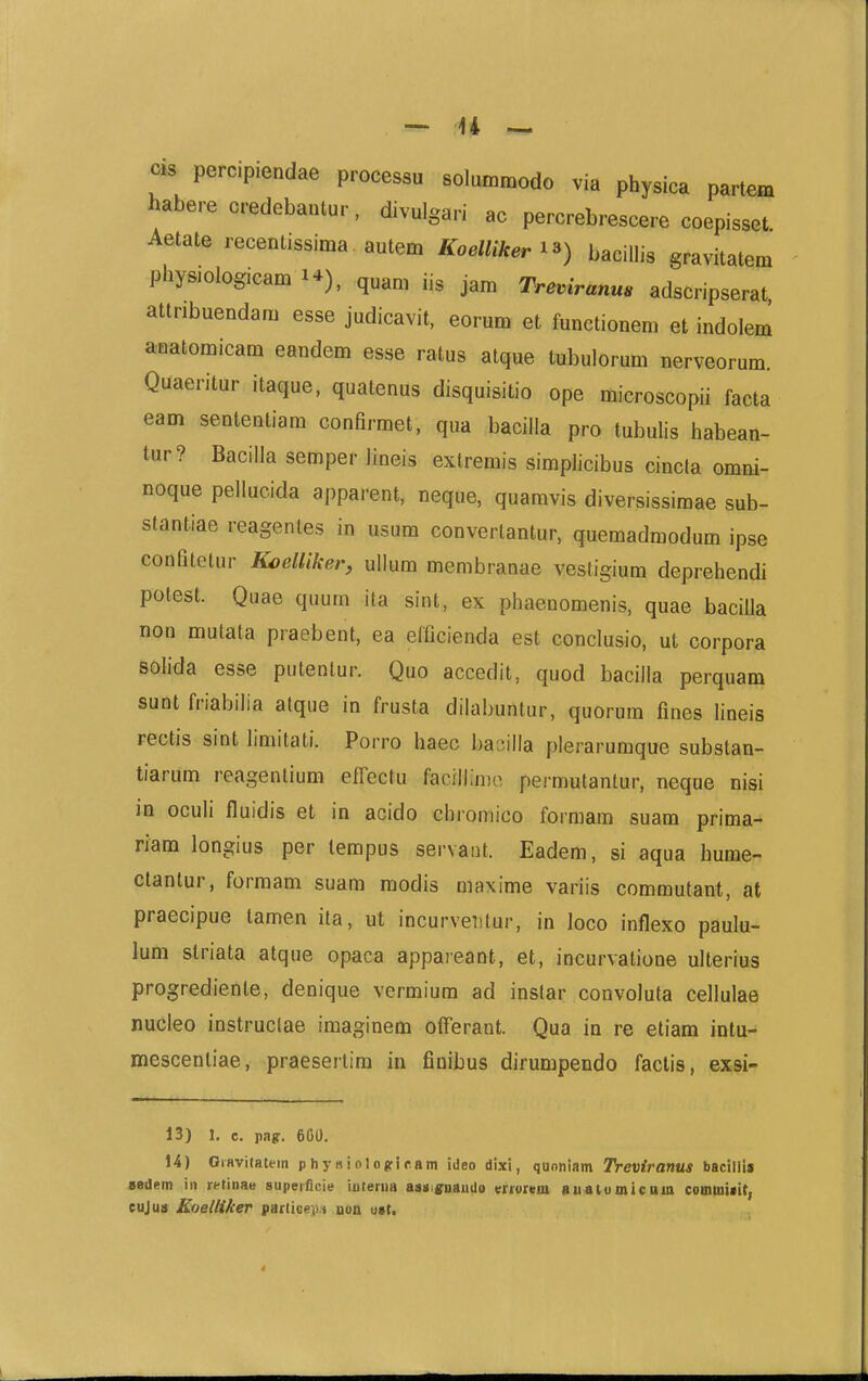 cis^ percipiendae processu solummodo via physica partem haberecredebantur, divulgari ac percrebrescere coepisset Aetate recentissima . autem Koelliker i^) bacillis gravitatem physiologicam 1*), quam iis jam Treviranus adscripserat attribuendam esse judicavit, eorum et functionem et indolem anatomicam eandem esse ratus atque tubulorum nerveorum. Quaeritur itaque, quatenus disquisitio ope liiicroscopii facta eam sententiam conHrmet, qua baciila pro tubulis habean- tur? BacilJa semper Jineis extremis simpJicibus cincla omni- noque pellucida apparent, neque, quamvis diversissimae sub- stantiae reagentes in usum convertantur, quemadmodum ipse confitetur K^elliker^ ullum membranae vestigium deprehendi potest. Quae quum ita sint, ex phaenomenis, quae bacilla non mutata praebent, ea elficienda est conclusio, ut corpora solida esse putenlur. Quo accedit, quod baciila perquam sunt friabilia afque in frusta dilabuntur, quorum fines lineis rectis sint limitati. Porro haec basilla plerarumque substan- tiarum reagentium effectu facillinio, permutantur, neque nisi ia oculi fluidis et in acido Gliromico formam suam prima- riam longius per tempus servaut. Eadem, si aqua hume- ctantur, formam suam modis maxime variis commutant, at praecipue tamen ita, ut incurveiitur, in Joco inflexo paulu- lum striata atque opaca appareant, et, incurvatione ulterius progrediente, denique vermiura ad instar convoluta ceJIuIae nucleo instruclae imaginem offerant. Qua in re etiam intu- mescentiae, praesertim in finibus dirumpendo factis, exsi- 13) 1. c. pa(r. 600. 14) Oravitatein physiolojfiram ideo dixi, quoniam Treviranus bacillii Bedem iii retinae superficie iuterua asmrnaudo morem Buaiumicttia commifit, eujuii Koetliker partici^vi uon ust.