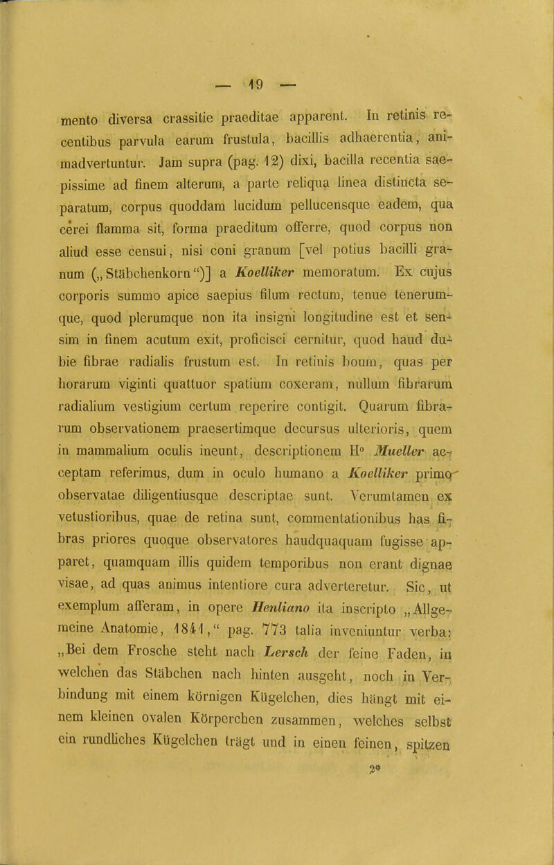 mento diversa crassitie praeditae apparent. In retinis re- centibus parvula earum frustula, bacillis adhaerentia, ani- madvertuntur. Jam supra (pag. 12) dixi, bacilla recentia sae- pissime ad finem alterum, a parte reiiqua linea distincta se- paratum, corpus quoddam lucidum pellucensque eadem, qua cerei flamma sit, forma praeditum offerre, quod corpus non aliud esse censui, nisi coni granum [vel potius bacilli gra- num („ Stabchenkorn)] a Koelliker memoratum. Ex cujus corporis summo apice saepius filum rectum, tenue tenerum- que, quod plerumque non ita insigni longitudine est et sen-*- sim in finem acutum exit, proficisci cernitur, quod haud du* bie fibrae radialis frustum est. In retinis boum, quas per liorarum viginti quattuor spatium coxeram, nullum fibrarum radialium vestigium certum reperire contigit. Quarum fibra- rum observationem praesertimque decursus ulterioris, quem in mammalium oculis ineunt, dcscriptionem E Mueller act ceptam referimus, dum in oculo humano a Koelliker primcr' observatae diligentiusque descriptae sunt. Verumtamen i vetustioribus, quae de retina sunt, commentationibus has.fi,-? bras priores quoque observatores haudquaquam fugisse ap- paret, quamquam illis quidem temporibus non erant dignae visae, ad quas animus intentiore cura adverteretur. Sic, ut exemplum afferam, in opere Henliano ita inscripto „AIlge-^ raeine Anatomie, 184'l, pag. 7Y3 talia inveniuntur verba? „Bei dem Frosche steht nach Lersch der feine Faden, in welchen das Stabchen nach hinten ausgeht, noch in Yer- bindung mit einem kornigen Kugelchen, dies hyngt mit ei- nem kleinen ovalen KOrperchen zusammen, welches selbst ein rundliches Kugelchen trUgt und in eineu feinen, spitzen