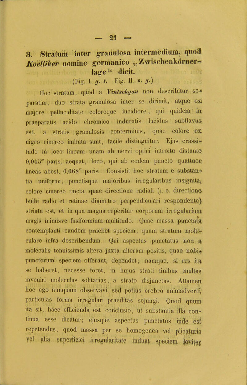 3. Stratum inter ^aniilosa intermedium, qnod Koelliker nomine germanico „ Zwischenkorner- lage'^ dicit. (Fig. I. g. t. Fig. II. *. g.) Hoc stratiim, qiiod a Vinlschgau non describitur se-» paratim, duo strata granuldsa inter se dirimit, atque exi majore pelkiciditate coloreque lucidiore, qui quidera ia praeparatis acido chromico induralis lucidus subflavus est, a straiis granulosis contcrminis, quae colore ex nigro cinereo irabuta sunt, facile distinguitur. Ejus crassi- tudo in loco lineam nnam ab nervi optici introitu distahte 0,045' paris, aequal, loco, qui ab eodem puncto quattuor lineas abest, 0,068' paris. Consislit lioc stralum e substan-» tia uniformi, punctisque majoribus iireguJaribus insignita, colore cinereo tincta, quae directione i-adiali (i. e. directione bulbi radio et retinae diametro perpendiculari respondente) striata est, et in qua magna reperitur corporum irregularium magis minusve fusiformium multitudo. Quae niassa punctata contemplanti eandem praebet speciem, quam stratum molie- culare infra describendum. Qui aspectus punctatus non moleculis tenuissimis altera juxta alteram positis, quae nobis punctorum speciem offerant, dependet; namque, si res it^ se haberet, necesse foret, in hujus strati finibus multas inveniri moleculas solitarias, a strato disjunctas. Attamen hoc ego nunquam observavi, sed potius crebro animadverti, particulas forma irregulari praeditas sejungi. Quod quum ita sit, haec efficienda est conclusio, ut substantia illa con- tinua esse dicatur; ejusque aspectus punctatus inde est repetendus, quod massa per se homogenea vel pUcE^furis yel ftlia puperficiei irregularitatc indu^j- ppecien^ Wi\n