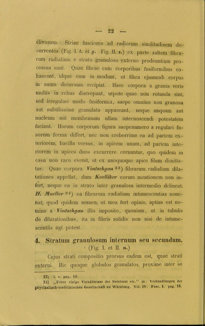 elivosam. Stiiae fusciores ad radiorum similitudinem de- currenles (Fig. I. i. et g. Fig. II. s.) ex parte saltem fibra- rum radialium e strato granuloso externo prodeuntium pro- cessus sunt. Quae fibrae cum corporibus fusiformibus co- haerent, idque eum in modum, ut fibra ejusmodi corpus in suum decursum recipiat. Haec corpora a granis veris multis in rebus discrepant, utpote quae uon rotunda sint, sed irregulari modo fusiformia, saepe omnino non granosa aut subtilissime granulata appareant, neque unquam aut niicleum aut membranam uUam internoscendi potestatem faciant. Horum corporum figura saepenumero a regulari fu- sorum forma differt, nec non creberrime ea ad partem ex- teriorem, bacilla versus, in apicem unum, ad partem inte- riorem in apices duos excurrere cernuntur, quo quidem in casu non raio evenit, ut ex unoquoque apice filum dimitta- tur. Quae corpora Vintschgau ^^) fibrarum radialium dila- tationes appellat, dum Koelliker eorum mentionem non in- fert, neque ea in strato inter granulosa intermedio delineat. JI. Mueller ^*) ea fibrarum radialium intumescentias nomi- jdat, quod quidem nomen, ut mea fert opinio, aptius est no- mine a Vintschgau illis imposito, quoniam, ut in tubulis de dilatationibus, ita in fibris solidis non nisi de intume- scentiis agi potest. 4. Stratum granulosum internum seu secundum. (Fig. 1. et II. n.) Cujus strati compositio prorsus eadem est, quae strati externi. Hic quoque globulos granulatos, proxirae inter se ?3) 1. c. pag. 10. 24) ,,Ueber eiuige Veihaltnisse der Netzliant etc. in: VerliandluHgen der physiKaliach-medicinischen Gesellschaft zu W^iirzburg. Vol. IV. Fasc. I. iiay. 18.