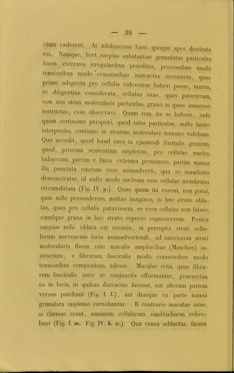 ctum caderent. At nihilosecius haec quoque spes destituta esL Namque, licet saepius substantiae granulatae particulas Ime.s extremis irregularibus praeditas, processibus modo tenuioribus modo' crassioribus instructas invenirem, quae primo adspectu pro cellulis viderentur haberi posse, tamen, re diligentius considerala, ccllulas istas, quas putaveram,' non nisi strati molecularis particulas, grano in ipsas immerso instructas, esse observavi. Quam rem ita se habere, inde quam certissime perspexi, quod taies particulas, nuUo limite interposito, continuo in stratum moleculare transire videbam. Quo accedit, quod haud raro in ejusmodi frustulis granum, quod, priorum sententiam amplexus, pro cellulae nucleo babueram, partim e linea extrema prominere, partim massa illa punctata cinctum esse animadverti, qua re manifesto demonstratur, id nullo modo nucleum esse cellulae membrana circumdatum (Fig. IV. y.). Quae quum ita essent, non potui, quin mihi persuaderem, multas imagines, in hoc strato obla- tas, quas pro cellulis putavissem, re vera cellulas non fuisse, simulque grana in hoc strato reperiri cognoscerem. Postea saepius mihi oblata est occasio, in perruptis strati cellu- larum nervearum locis animadvertendi, ad interiorem strati molecularis finem rete maculis amplioribus (Maschen) in- structura, e fibrarum fasciculis modo crassioribus modo tenuioribus compositum, adesse. Maculae retis, quae fibra- rum fasciculis inter se conjunctis elFormantur, praesertim iis in locis, in quibus distractae fuerant, aut alteram partem versus patebant (Fig. I. l.), aut denique ex parte massa granulata impletae cernebantur. E contrario maculae istae, si clausae erant, summam cellularum similitudinem refere- bant (Fig. I. m, Fig. IV. /t. x.). Qua causa adductus, facere