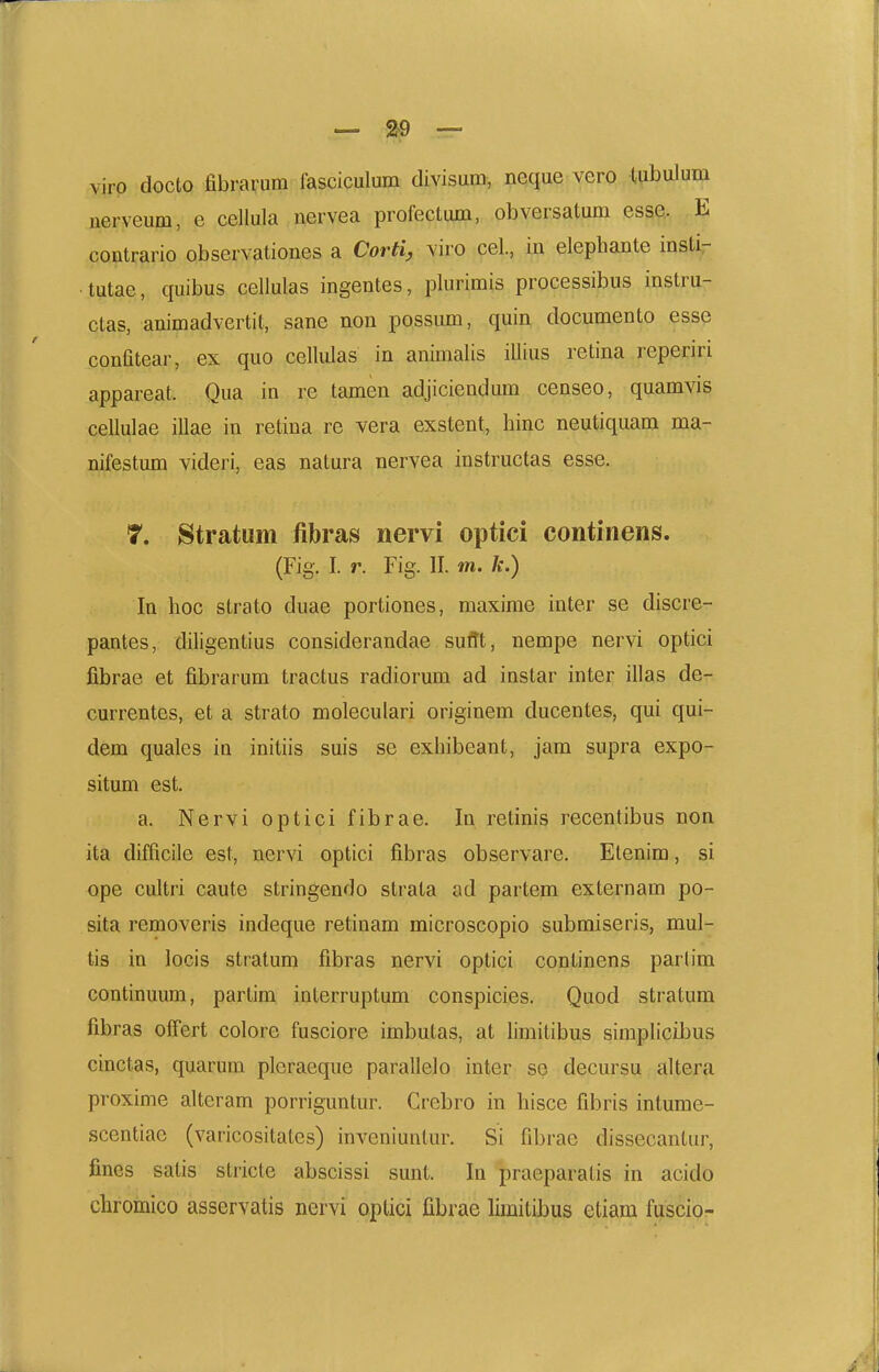 viro docto abrarum fasciculum divisum, neque vero tubulum iierveum, e cellula uervea profeclimi, obversatum esse. E coutrario observationes a Corti^ viro cel., in elephante insti- tutae, quibus cellulas ingentes, plurimis processibus instru- ctas, animadvertit, sane non possum, quin documento esse confitear, ex quo cellulas in animalis illius retina reperiri appareat. Qua in re tamen adjiciendum censeo, quamvis cellulae illae in retina re vera exstent, hinc neutiquam ma- nifestum videri, eas natura nervea instructas esse. 7. Stratum fibras nervi optici continens. (Fig. I. r. Fig. II. m. k.) In hoc strato duae portiones, maxime inter se discre- pantes, diligentius considerandae suflt, nempe nervi optici fibrae et fibrarum tractus radiorum ad instar inter illas de- currentes, et a strato moleculari originem ducentes, qui qui- dem quales in initiis suis se exhibeant, jam supra expo- situm est. a. Nervi optici fibrae. In retinis recentibus non ita difficile est, nervi optici fibras observare. Etenim, si ope cultri caute stringendo strala ad partem externam po- sita removeris indeque retinam microscopio submiseris, mul- tis in locis stratum fibras nervi optici continens parlim continuum, partim interruptum conspicies. Quod stratum fibras otfert colore fusciore imbutas, at hmitibus simpIiciJjus cinctas, quarum pleraeque parallelo inter so decursu altera proxime alteram porriguntur. Crebro in hisce fibris intume- scentiae (varicositales) inveniuntur. Si fibrae dissecantur, fines satis stricte abscissi sunt. In praeparatis in acido chromico asservatis nervi optici fibrae limitibus etiam fuscio-