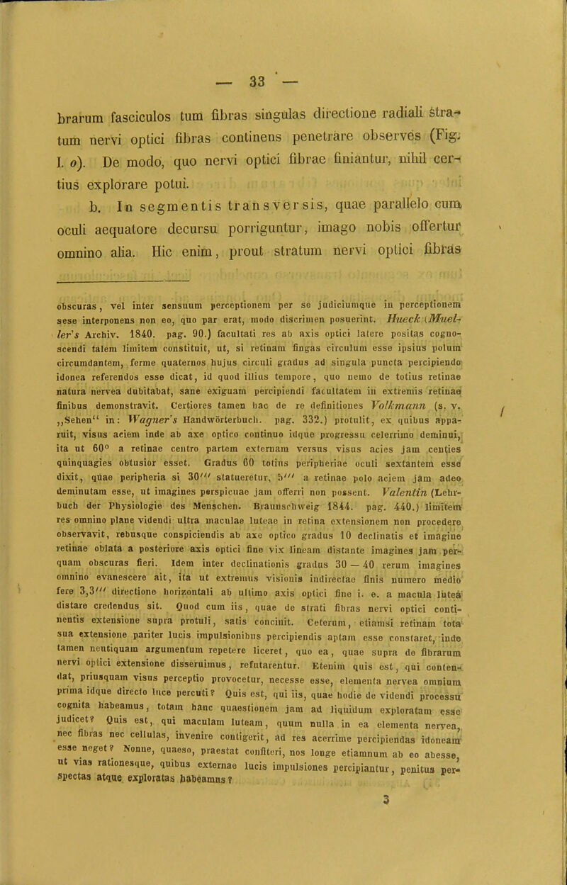 brarum fasciculos tum fibras singulas directione radiali stra- tum nervi optici fibras continens penetrare observes (Figj I. o). De modo, quo nervi optici fibrae finiantur, nihil cer-i tius explorare potui. b. lo segmentis transversis, quae parallelo cunx oculi aequatore decursu porriguntur, imago nobis ofFertur omnino alia. Hic enim, prout stratum nervi optici fibras aese interponens non eo, quo par erat, modo discrimen posuerint. Htieck (Muel-; ler's Archiv. 1840. pag. 90.) facultati res ab axis optici latere positas cogno-r scendi talem limitem constituit, ut, si retinara fingas circulum esse ipsius polura.' circumdantem, ferme (luaternos hujus circuli gradus ad singula puncta percipiendoi idonea referendos esse dicat, id quod illius terapore, quo nemo de totius retinae natura nervea dubitabat, sane exiguam percipiendi facultatem iu extremis retinae finibus demonstravit. Certiores tamen hac de re deiinitiones Volkntann (s. v.. „Sehen in: Wagners Handworterbucli. pag. 332.) protnlit, ex quibus appa:;' iiiit, visus aeiem inde ab axe optico continuo idque progressu celerrimo demiDai,|^ ita nt 60° a retinae centro partem cxteruam versus visus acies jam ceu(ies quinquagies obtusior esset. Gradus 60 totius peripberiae oculi sextantem esse dixit, qnae peripheria si 30' statueretur, h' a retinae polo aciem jdm adeo, aeminutam esse, ut imagines perspicuae jam offerri non possent. VaJentin (Lelu- buch der Physiologie des Menschen. BraunsrUweig 1844. pag. 440.) limitem res omnino plane videndi uUra macnlae luteae in retina oxtensionem non procederej observavit, rebusque conspiciendis ab axe optico gradus 10 declinatis et im.igine retinae oblata a posteriore axis optici fine vix lineam distante imagines jam per- quam obscuras fieri. Idem inter declinationis gradas 30 — 40 reram iniagines omnino evanescere ait, ita ut extremus visiouis indirectae flnis numero inedio fere 3,3' directione horizontali ah ultimo axis optici fine i. e. a macnla liitea- distare credendus sit. Quod cura iis, quae de strati fibras nervi optici conti- ncntis extensione supra protuli, satis concinit. Ceternm, eliamsi retinam tota^ sua extensione pariter lucis impulsionibus percipiendis aplam esse constaret, inde tamen neutiquam argumentum repetere liceret, quo ea, quae supra de fibrarum nervi optici extensione disseruimus, refutarentur. Etenim quis est, qni conten-t «lat, prinsquam visns perceptio provocetur, necesse esse, elementa nervea omniam prima idque directo luce percuti? Quis est, qui iis, quae hodie de videndi processa' cognita habeamus, totam hanc quaestionera jam ad liquidum exploratam esse judicet? Quis est, qni maculara luteam, quum nulla in ea elementa nervea, nec fibras nec cellulas, invenire contigerit, ad res acerrime percipiendas idoneam esse neget? Nonne, quaeso, praestat coiiflteri, nos longe etiamnum ab eo abesse ut vias rationesque, quibus externae lucis impulsiones percipiantur, penitus per- spectas atque exploratas babeBmns ?