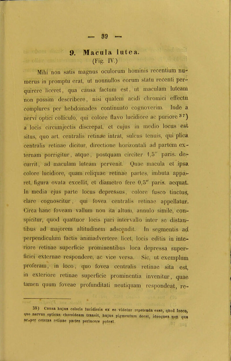 9. Macula lutea. (Fig. W.) Mihi non satis raagnus oculorum hominis recentium nu- merus in promptu erat, ut nonnullos eorum statu recenti per- quirere liceret, qua causa factum est, ut maculam luteam non possim describere, nisi qualem acidi chromici efFecta cpmplures per hebdomades continuato cognoverim. Inde a nervi optici coUiculo, qui colore flavo lucidiore ac puriore^'') a locis circumjectis discrepat, et cujus in raedio locus est situs, quo art. centralis retinc(e intrat, sulcus lenuis, qui plica centralis retinae dicitur, directione hoi-izontali ad partem ex- ternam porrigitur, atque, postquam circiter 1,5' paris. de- currit, ad maculam luteam pervenit. Quae macula et ipsa colore lucidiore, quam reliquae retinae partes, imbuta appa- ret, figura ovata excellit, et diametro fere 0,5' paris. aequat. In media ejus parte locus depressus, colore fusco tinctus, clare cognoscitur, qui fovea centralis retinae appellatur. Circa hanc foveam vallum non ita altum, annulo simile, con- spicitur, quod quattuor locis pari intervallo inter se distan- tibus ad majorem altitudinem adscendit. In segraentis ad perpendiculum factis animadvertere licet, locis editis iu inte- riore retinae superlicie prominentibus loca depressa super- ficiei externae respondere, ac vice versa. Sic, ut exemplum proferam, in loco, quo fovea centralis retinae sita est, in exteriore retinae superficie prominentia invenitur, quae tamen quum foveae profunditati neutiquam respondeat, re- 38) Caiisa hujus coloris lucidioris ei eo videtur repetenda esse, quod loeco, quo nervus opticus choroideam transit, hujus pi«:mentum deest, ideoquoi^ m «1«« ac.jief ceteffls rptipae jiartes |[iermcere yptest.
