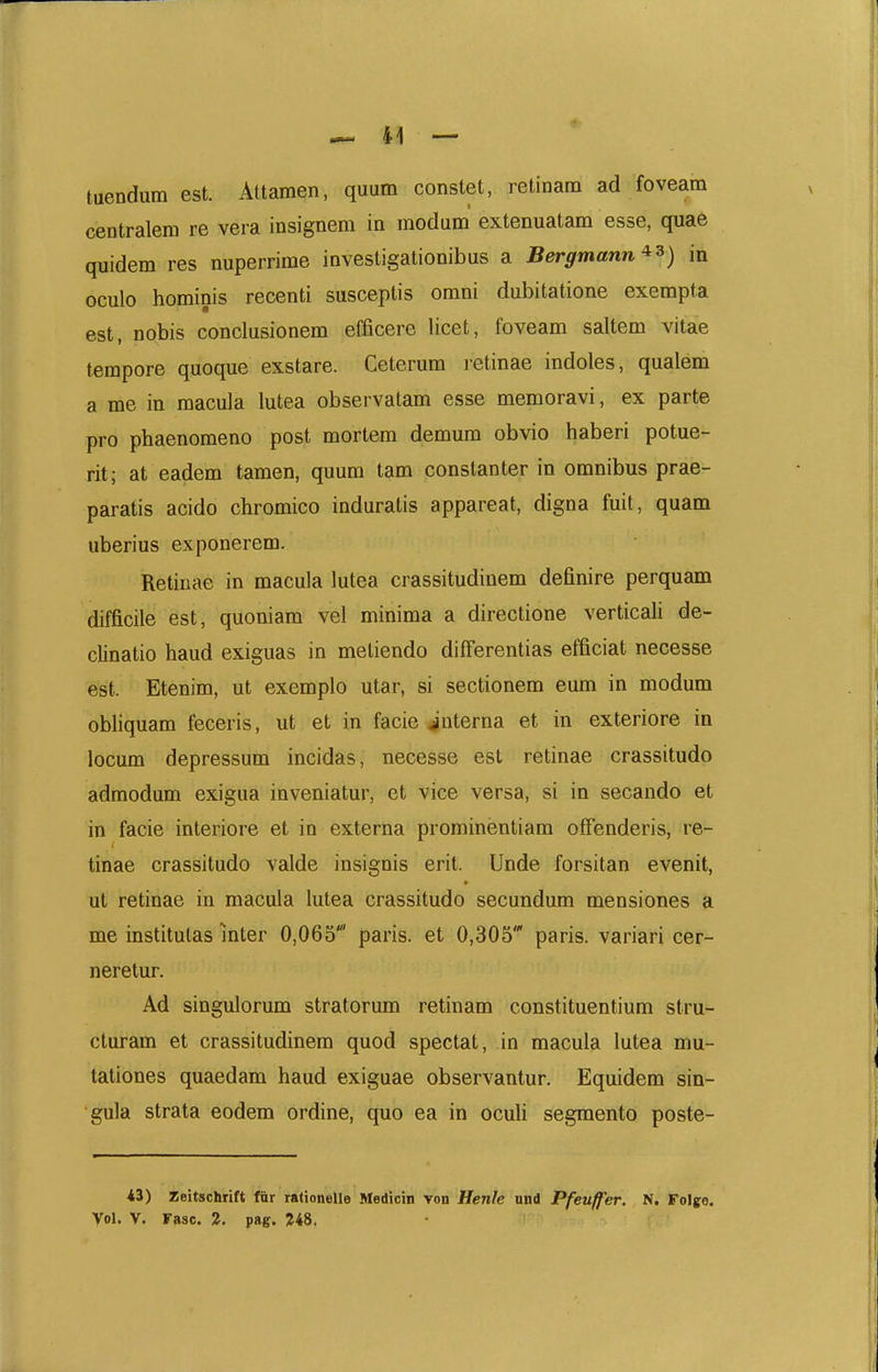 tuendum est. Attamen, quum constet, retinam ad foveam centralem re vera insignem in modum extenuatam esse, quae quidem res nuperrime investigationibus a Bergmann'^^) in oculo hominis recenti susceptis omni dubitatione exempta est, nobis conclusionem efficere licet, foveam saltem vitae tempore quoque exstare. Ceterum i-etinae indoles, qualem a me in raacula lutea observatam esse memoravi, ex parte pro phaenomeno post mortem demum obvio haberi potue- rit; at eadem tamen, quum tam constanter in omnibus prae- paratis acido chromico induratis appareat, digna fuit, quam uberius exponerem. Retiuae in macula lutea crassitudinem definire perquam difficile est, quoniam vel minima a directione verticali de- clinatio haud exiguas in meliendo difFerentias efficiat necesse est. Etenim, ut exemplo utar, si sectionem eum in modum obliquam feceris, ut et in facie ^'nterna et in exteriore in locum depressum incidas, necesse est retinae crassitudo admodum exigua inveniatur, et vice versa, si in secando et in facie interiore et in externa prominentiam offenderis, re- tinae crassitudo valde insignis erit. Unde forsitan evenit, ut retinae in macula lutea crassitudo secundum mensiones a me institutas Inter 0,065' paris. et 0,305 paris. variari cer- neretur. Ad singulorum stratorum retinam constituentium stru- cluram et crassitudinem quod spectat, in macula lutea mu- tationes quaedam haud exiguae observantur. Equidem sin- gula strata eodem ordine, quo ea in ocuU segmento poste- 43) Zeitschrift fiir rationelle Medicin von Henle und Pfeuffer. N. Folje. Vol. V. rasc. 2, pag. ?48.