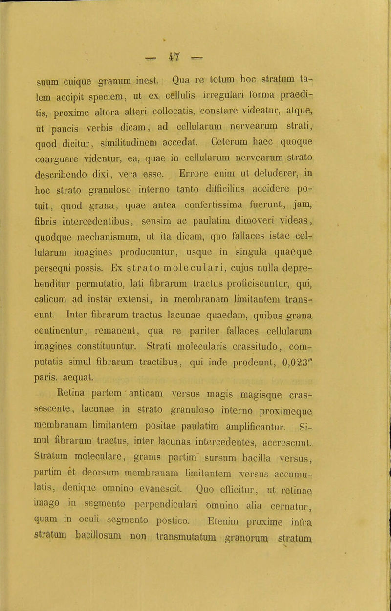 ^ 4Y — suum cuique granum inest. Qua re totum hoc stratum ta- lem accipit speciem, ut ex cellulis irregulari forma praedi- tis, proxime allera alteri coilocatis, constare videatur, atque, nt paucis verbis dicam, ad celluiarum nervearumi strati, quod dicitur, similitudinem accedat. Ceterum haec quoque coarguere videntur, ea, quae in cellularum nervearum strato describendo dixi, vera esse. Errore enim ut deluderer, in hoc strato granuloso interno tanto difficilius accidere po- tuit, quod grana, quae antea confertissima fuerunt, jam, fibris intercedentibus, sensim ac paulatim dimoveri videas, quodque meclianismum, ut ita dicam, quo fallaces istae cel- lularum iraagines producuntur, usque in singula quaeque persequi possis. Ex strato moleculari, cujus nulla depre- henditur permutatio, lati fibrarum tractus proficiscuntur, qui, calicum ad instar extensi, in membranam limitantem trans- eunt. Inter fibrarum tractus lacunae quaedam, quibus grana continentur, remanent, qua re pariter fallaces cellularum imagines constituuntur. Strati molecularis crassitudo, com- putatis simul fibrarum tractibus, qui inde prodeunt, 0,023' paris. aequat. Retina partem • anticam versus raagis magisque cras- sescente, lacunae in strato granuloso interno proximeque membranam liraitantem positae paulatim amplificantur. Si- mul fibrarura tractus, inter lacunas intercedentes, accrescunt. Stratum moleculare, granis partim^ sursum bacilla versus, partim et deorsum membranam limitantem versus accumu- latis. denique omnino evanescit. Quo efficitur, ut rctinae imago iu segmento perpendiculari omnino alia cernatur, quam in oculi segmento postico. Etenim proxime infra stratum bacillosum non transmutatum granoruni stratum