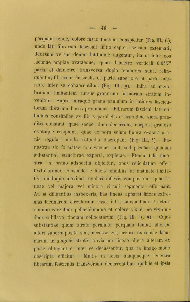 \ — 48 — perquam teniie, colore fusco tinctum, conspicitur (Fig. III., f)^ unde lati fibrarum fasciculi initio capto, sensim extenuati, deorsum versus denuo latitudine augentur, ita ut inter eos lacunae amplae ovataeque, quae diametro verticali 0,047 paris. et diametro transversa duplo tenuiores sunt, relin- quantur, fibrarum fasciculis et parte superiore et parte infe- riore inter se cohaerentibus (Fig. III., g). Infra ad mem- branam limitantem rursus granorum fusciorum stratum in- venitur. Supra infraque grana paululum in latiores fascicu- lorum fibrarum bases prominent. Fibrarum fasciculi lati co- lumnis consimiles ex fibris parallelis crassitudine varia prae- ditis constant, quae sacpe, dum decurrunt, corpora granosa ovataque rccipiunt, quae corpora solum figura ovata a gra- nis regulari modo rotundis discrepant (Fig. III., l). Fe- nestrae sic formatae non vacuae sunt, sed peculiari quadam substantia, structurae experti, expletae. Etenim talis fene- stra, si primo adspectui objicitur, opus reticulatum offert texto araneo consimile, e lineis tenuibus, at distincte limita- tis, modoque maxime regulari inflexis compositum, quae li- neae vel majora vel minora circuli segmenta etformant. At, si diligentius inspexeris, has lineas apparet lineas extre- mas lacunarum circularium esse, intra substantiam structura omnino carentem pellucidamque et colore vix et ne vix cpii- dem subflavo tinctam collocatarum (Fig. III., i, h). Cujus substantiae quum strata perraulta perquam tenuia alterum alteri superimposita sint, necesse est, crebro extremae lacu- narum in singulis stratis obviarum hneae altera alteram ex parte obtegant et inter se decussentur, qua re imago modo descripta efficitur. Multis in locis unaquaeque fenestra fibrarum fasciculis transversira deciu-rentibus, quibus et ipsis