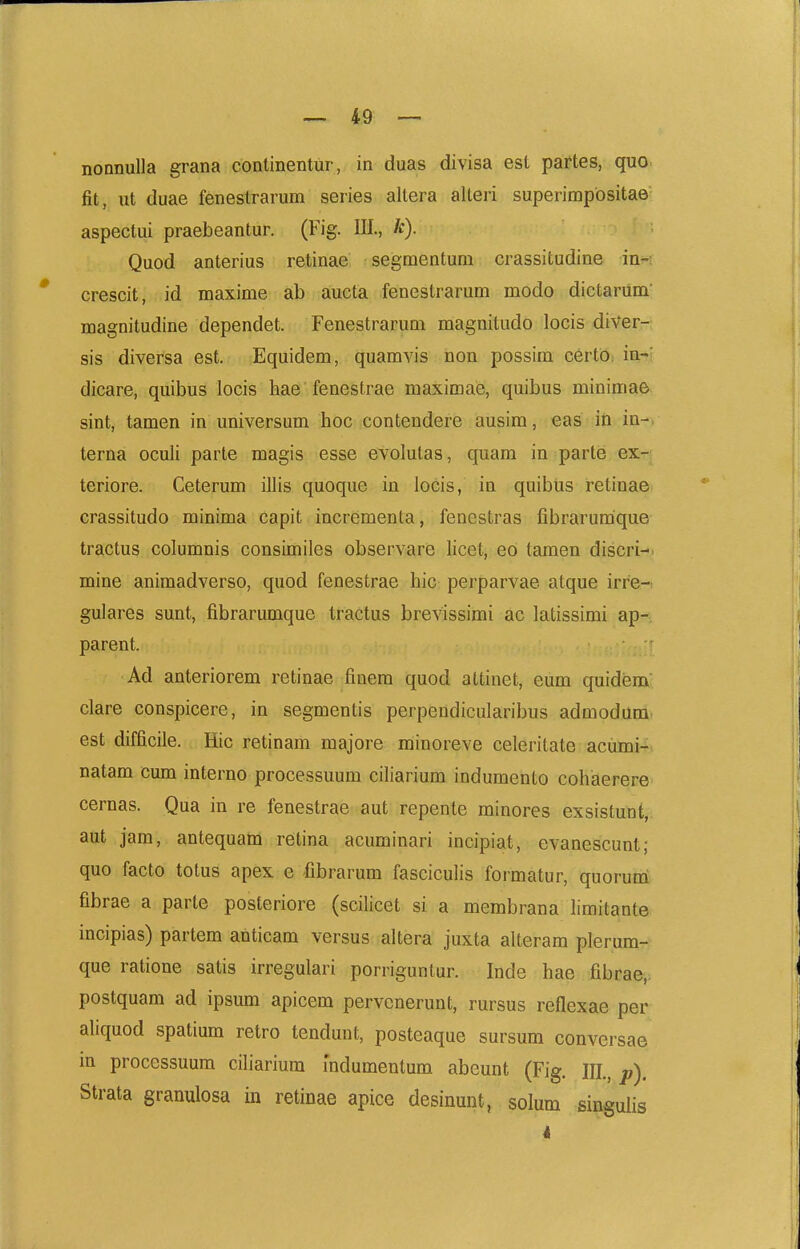 nonnulla grana conlinentur, in duas divisa est partes, quo fit, ut duae fenestrarum series allera alteri superimpbsitae aspectui praebeantur. (Fig. IIL, k). Quod anterius retinae segraentum crassitudine in-: crescit, id maxime ab aucta fenestrarum modo dictarum magnitudine dependet. Fenestrarum magnitudo locis diVer- sis diversa est. Equidem, quamvis non possim certo. in- dicare, quibus locis hae fenestrae maximaie, quibus minimae sint, tamen in universum hoc contendere ausim, eas iri in-, terna oculi parte magis esse evolutas, quam in parte ex- teriore. Ceterum illis quoque in locis, in quibiis retinae crassitudo minima capit incrementa, fenestras fibrarumque tractus columnis consimiles observare licet, eo taraen discri-, mine animadverso, quod fenestrae hic perparvae atque irre- gulares sunt, fibrarumque tractus brevissimi ac latissirai ap- parent. Ad anteriorera retinae finera quod attinet, eura quidiam clare conspicere, in segraentis perpendicularibus admodara est difficile. Hic retinara majore minoreve celeritate acumi- natam cum interno processuura ciliarium induraento cohaerere cernas. Qua in re fenestrae aut repente minores exsistunt, aut jam, antequatn retina acuminari incipiat, evanescunt; quo facto totus apex e fibrarum fasciculis formatur, quorum fibrae a parte posteriore (scilicet si a membrana limitante incipias) partem anticara versus altera juxta alterara plerum- que ratione satis irregulari porrigunlur. Inde hae fibrae,; postquam ad ipsum apicem pervcnerunt, rursus reflexae per aliquod spatium retro tendunt, posteaque sursum conversae m processuum ciliarium mdumentum abeunt (Fig. III., p). Strata granulosa in retinae apice desinunt, solum singuiis i