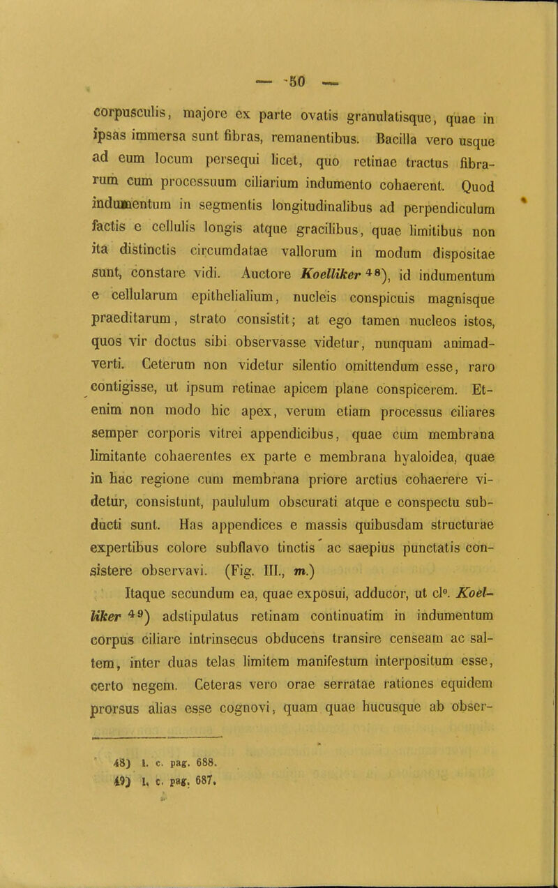 corpusciilis, majore ex parte ovatis granulatisque, quae in ipsas immersa sunt fibras, remanentibus. Bacilla vero usque ad eum locum persequi licet, quo retinae tractus fibra- rmh cum processuum ciliarium indumento cohaerent. Quod indiMQentum in segmentis longitudinalibus ad perpendiculum factis e cellulis longis atque gracilibus, quae limitibus non ita distinctis circumdatae vallorum in modum dispositae sunt, constare vidi. Auctore Koelliker^^), id indumentum e cellularum epithelialium, nucleis conspicuis magnisque praeditarum, strato consistit; at ego tamen nucleos istos, quos vir doctus sibi observasse videtur, nunquam animad- verti. Ceterum non videtur silentio omittendum esse, raro contigisse, ut ipsum retinae apicera plane conspicerem. Et- enim non modo hic apex, verum etiam processus ciliares semper corporis vitrei appendicibus, quae cum membrana limitante cohaerentes ex parte e membrana hyaloidea, quae ia hac regione cum membrana priore arctius cohaerere vi- detur, consistunt, paululum obscurati atque e conspectu sub- dacti sunt. Has appendices e massis quibusdam structurae expertibus colore subflavo tinctis ac saepius punctatis con- sistere observavi. (Fig. III., m.) Itaque secundum ea, quae exposui, adducor, ut cK Koel^ Uker adstipulatus retinam continuatim in indumentum corpus ciliare intrinsecus obducens transire censeam ac sal- teniv inter duas telas limitem raanifestum interpositum esse, certo negem. Ceteras vero orae serratae rationes eqnidem prorsus alias esse cognovi, quam quae hucusque ab obser- 48) I. c. pagr. 688. 49) I, c. m» 687.