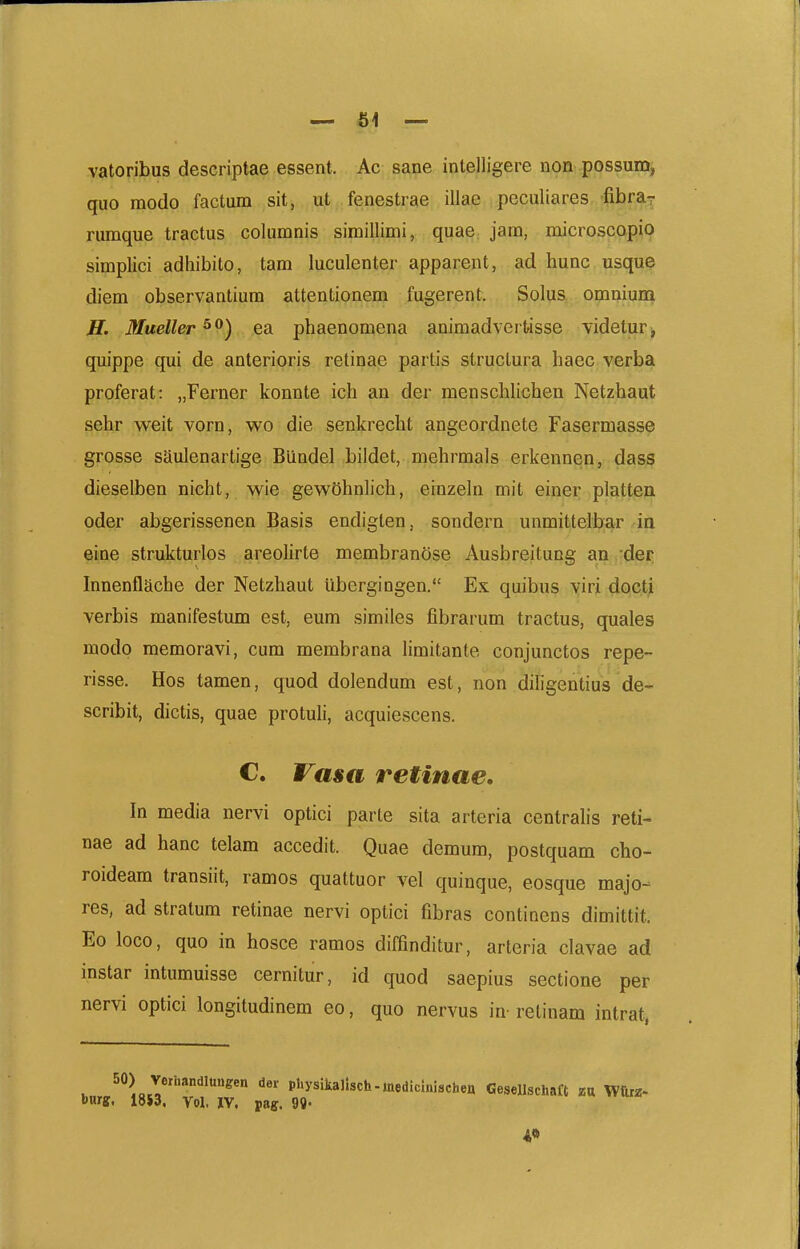 61 — vatoribus descriptae essent. Ac sane intelligere non possum, quo modo factum sitj ut .fenestrae illae pcculiares -fibraT rumque tractus columnis simillimi, quae jam, microscopio simplici adliibito, tam luculenter apparent, ad hunc usque diem observantiura attentionem fugerent. Solus omniuni ff. Mueller ^^) ea phaenomena animadvertisse videtur , quippe qui de anterioris retinae partis structura haec verba proferat: „Ferner konnte ich an der menschlichen Netzhaut sehr weit vorn, wo die senkrecht angeordnete Fasermasse grosse sSulenartige Biindel bildet, mehrmals erkennen, dass dieselben nicht, wie gew5hnh'ch, einzeln mit einer platten oder abgerissenen Basis endigten, sondern unmittelbar in eine strukturlos areohrte membrandse Ausbreitung an der Innenflache der Netzhaut ubergiDgen. Ex quibus viri docti verbis manifestum est, eum similes fibrarum tractus, quales modo memoravi, cum membrana Umitante conjunctos repe- risse. Hos tamen, quod dolendum est, non diligentius de- scribit, dictis, quae protuh, acquiescens. C. Vasa retinae. In media nervi optici parte sita arteria centralis reti- nae ad hanc telam accedit. Quae demum, postquam cho- roideam transiit, ramos quattuor vel quinque, eosque majo- res, ad stratum retinae nervi optici fibras continens dimittit. Eo loco, quo in hosce ramos diffinditur, arteria clavae ad instar intumuisse cernitur, id quod saepius sectione per nervi optici longitudinem eo, quo nervus in- retinam intrat, 50) verhandlungen der pl.ysikalisch.medicmischen Gesellschaft zn Wttrz- burff, 18S3. Vol, IV. pag. 99- i»