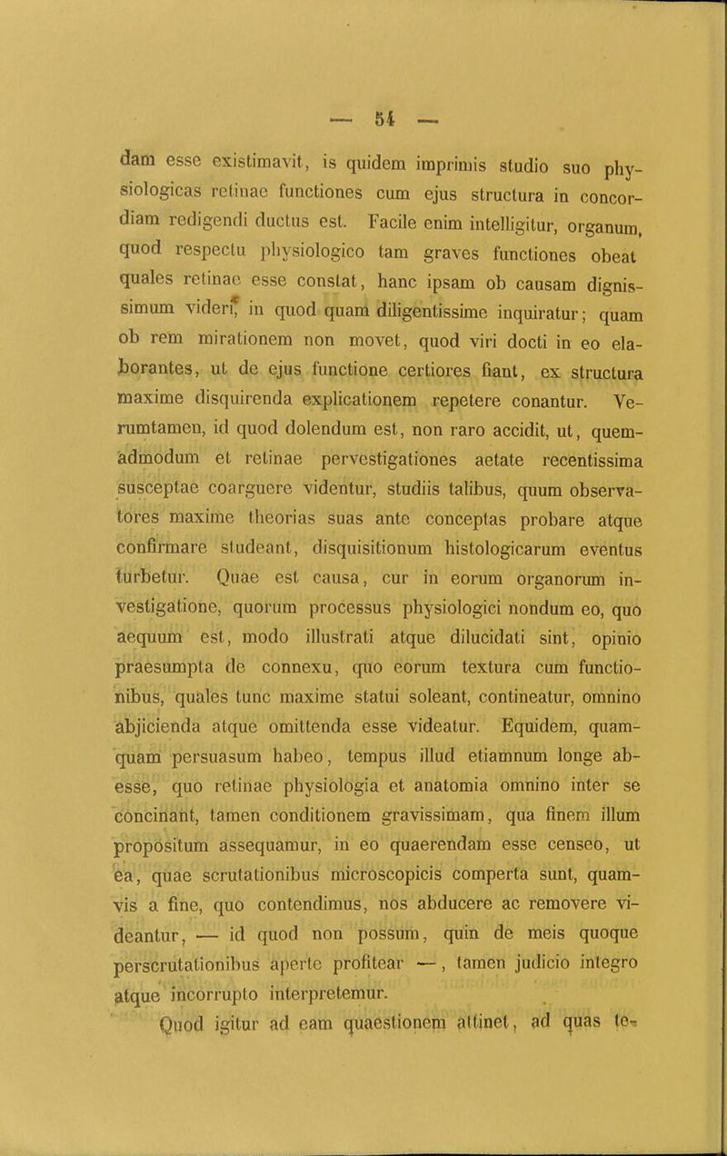 dam esse existimavit, is quidem imprimis studio suo phy- siologicas retinae functiones cum ejus structura in concor- diam redigendi ductus est. Facile enim intelligitur, organum, quod respeclu pbysiologico tam graves functiones obeat quales retinac esse constat, hanc ipsam ob causam dignis- simum videri* in quod quam diligentissime inquiratur; quam ob rem mirationem non movet, quod viri docti in eo ela- J)orantes, ut de ejus functione certiores fiant, ex struclura maxime disquirenda explicationem repetere conantur. Ve- rumtamen, id quod dolendum est, non raro accidit, ut, quem- admodum et retinae pervestigationes aetate recentissima susceptae coarguere videntur, studiis talibus, quum observa- tores maxime theorias suas ante conceptas probare atque confirmare studeant, disquisitionum histologicarum eventus turbetur. Qiiae est causa, cur in eorum organorum in- vestigatione, quorum processus physiologici nondum eo, quo aequum est, modo illustrati atque dilucidati sint, opinio praesumpta de connexu, qiio eorum textura cum functio- nibus, quales tunc maxime statui soleant, contineatur, omnino abjicienda atque omittenda esse videatur. Equidem, quam- quami persuasum habeo, tempus illud etiamnum longe ab- esse, quo retinae physiologia et anatomia omnino inter se concinaiit, tamen conditionem gravissimam, qua fineni illum propositum assequamur, iri 60 quaerendam esse censeo, ut fea^ (Jiisie scnitationibus niicroscopicis comperta sunt, quam- vid a fine, quo contendimus, nos abducere ac removere vi- deantiir, — id quod non possum, quin de meis quoque perscnitatlonibus aperte profitear —, tamen judicio integro atque incorrupto interpretemur. Quod igitur ad eam quaestionem attinet, ad (^uas te^