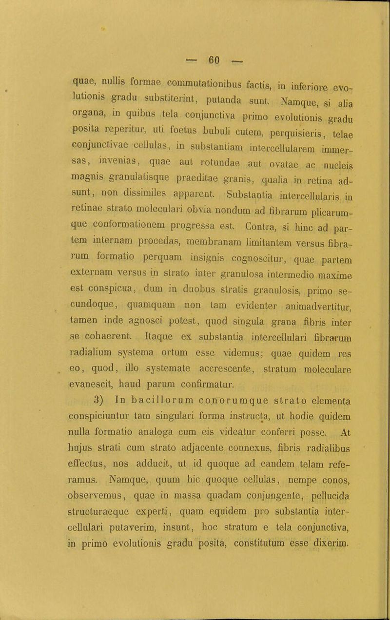 quae, niillis formae commutationibus factis, in inferiore evo- lutionis gradu substiterint, putanda sunt. Namque, si alia organa, in quibus tela conjunctiva primo evolutionis gradu posita reperilur, uti foetus bubuli cutem, perquisieris, telae conjunctivae cellulas, in substantiam intercellularem immer- sas, invenias, quae aut rotundae aut ovatae ac nucleis magnis granulatisque praeditae granis, qaalia in retina ad- sunt, non dissimiles apparent. Substantia intercellularis in retinae strato moleculari obvia nondum ad fibrarum plicarum- que conformationem progressa est. Contra, si hinc ad par- tem internam procedas, membranam limitantem versus fibra- rum formatio perquam insignis cognoscitur, quae partem externam versus in strato inter granulosa intermedio maxime est conspicua, dum in duobus stratis granulosis, primo se- cundoque, quamquam non tam evidenter animadvertitur, tamen inde agnosci potest, quod singula grana fibris inter se cohaerent. Itaque ex substantia intercellulari fibrarum radialium systema ortum esse videmus; quae quidem res eo, quod, illo systemate accrescente, stratum moleculare evanescit, haud parum confirmatur. 3) In bacillorum conorumque strato elementa conspiciuntur tara singulari forma instructa, ut hodie quidem nulla formatio analoga cum eis videatur conferri posse. At hujus strati cum strato adjacente connexus, fibris radialibus effectus, nos adducit, ut id quoque ad eandem telam refe- ramus. Namque, quum hic quoque cellulas, nempe conos, observemus, quae in massa quadam conjungente, pellucida structuraeque experti, quam equidem pro substantia inter- cellulari putaverim, insunt, hoc stratum e tela conjunctiva, in primo evolutionis gradu posita, constitutum esse dixerim.