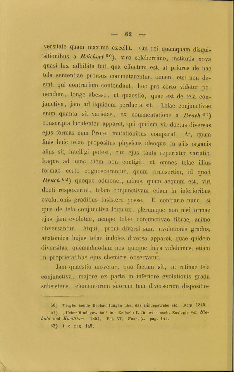 — 62 — versitate quam maxime excellit. Cui rei quamquam disqui- sitionibus a Reichert^o), viro celeberrimo, institutis nova quasi lux adhibita fuit, qua efTectura est, ut priorcs de hac tela sententiae prorsus commutarentur, tamen, ctsi non de- sint, qui contrarium contendant, hoc pro certo videtur po- nendum, longe abesse, ut quaestio, quae est de tela con- junctiva, jam ad liquidiim perducta sit. Telae conjunctivae enira quanta sit varietas, ex commentatione a Bruch^^) conscripta luculenter apparet, qui quidem vir doctus diversas ejus formas cum Protei mutationibus comparat. At, quum finis huic telae propositus physicus ideoque in aliis organis aiius sit, intelhgi potest, cur ejus tanta reperiatur variatio. Itaque ad hunc diem noji contigit, ut omnes telae ilhus formae certo cognoscerenlur, quum praesertim, id quod Bruch^^) quoque admonet, minus, quam aequum est, viri docti respexeriut, telam conjunctivam etiam in inferioribus evolutionis gradibus insistere posse. E contrario nunc, si quis de tela conjunctiva loquitur, plerumque non nisi formae ejus jam evohitae, nempe tclae conjunctivae fibrae, animo obversantur. Atqui, prout diversi sunt evolutionis gradus, aiiatomica hujus telae indoles diversa apparet, quae quidem diversitas, quemadmodum nos quoque infra videbimus, etiam in proprietatibus ejus chemicis observatur. Jam quaestio movetur, quo factum sit, ut retinae tela conjunctiva, majore ex parte in inferiore evolutionis gradu subsistens, elementorum suorum tam diversorum dispositio- 60) Vergleichemle Beobachtungen iiber das Biudegenebe etc. Dorp. 1845. 61) ,,Ueber Hindegewebo in : Zeitschrift fiir wissensth. Zoologie von Sie- bold und Koelliher. 1854. Vol. VI. Fasc. ?. pag. 145.