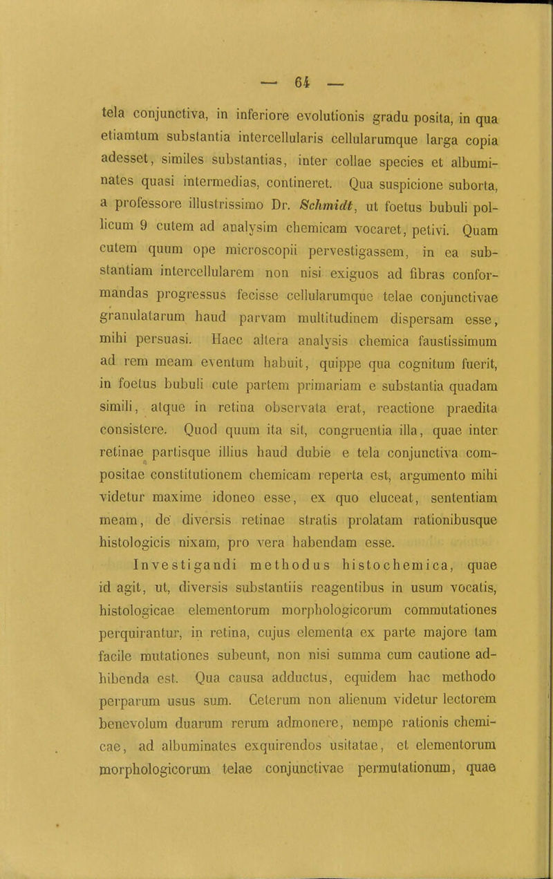 tela conjunctiva, in inferiore evolutionis gradu posita, in qua etiamtum subslantia intercellularis cellularumque larga copia adesset, similes substantias, inter coUae species et albumi- nates quasi intermedias, contineret. Qua suspicione suborta, a professore illustrissimo Dr. Schmidt, ut foetus bubuli pol- licum 9 cutem ad analysim chemicam vocaret, petivi. Quam cutem quum ope microscopii pervestigassem, in ea sub- stantiam intercellularem non nisi exiguos ad fibras confor- mandas progressus fecisse cellularumque telae conjunctivae granulatarum haud parvam muUitudinem dispersam esse, mihi persuasi. Haec altera analysis chemica faustissimum ad rem meam eventum habuit, quippe qua cognitum fuerit, in foetus bubuh cute partem primariam e substantia quadara simili, alque in retina obscrvata erat, reactione praedita consistere. Quod quum ita sit, congruentia illa, quae inter retinae partisque illius haud dubie e tela conjunctiva com- positae constitutionem chemicam reperta est, argiimento mihi videtur maxime idoneo esse, ex quo eluceat, sententiam meam, de diversis retinae stratis prolatam rationibusque histologicis nixam, pro vera habendam esse. Investigandi methodus histochemica, quae id agit, ut, diversis substantiis reagentibus in usiun vocatis, histologicae elementorum morphologicorum commutationes perquirantur, in retina, cujus elementa ex parte majore tam facile mutationes subeunt, non nisi summa cum cautione ad- hibenda est. Qua causa adductus, equidem hac methodo perparum usus sum. Ceterum non alienum videtur lectorcm benevolum duarum rerura admonere, nempe i-ationis chemi- cae, ad albuminatcs exquirendos usitatae, et elementoi-um jnorphologicorura telae conjunctivae permutationum, quae