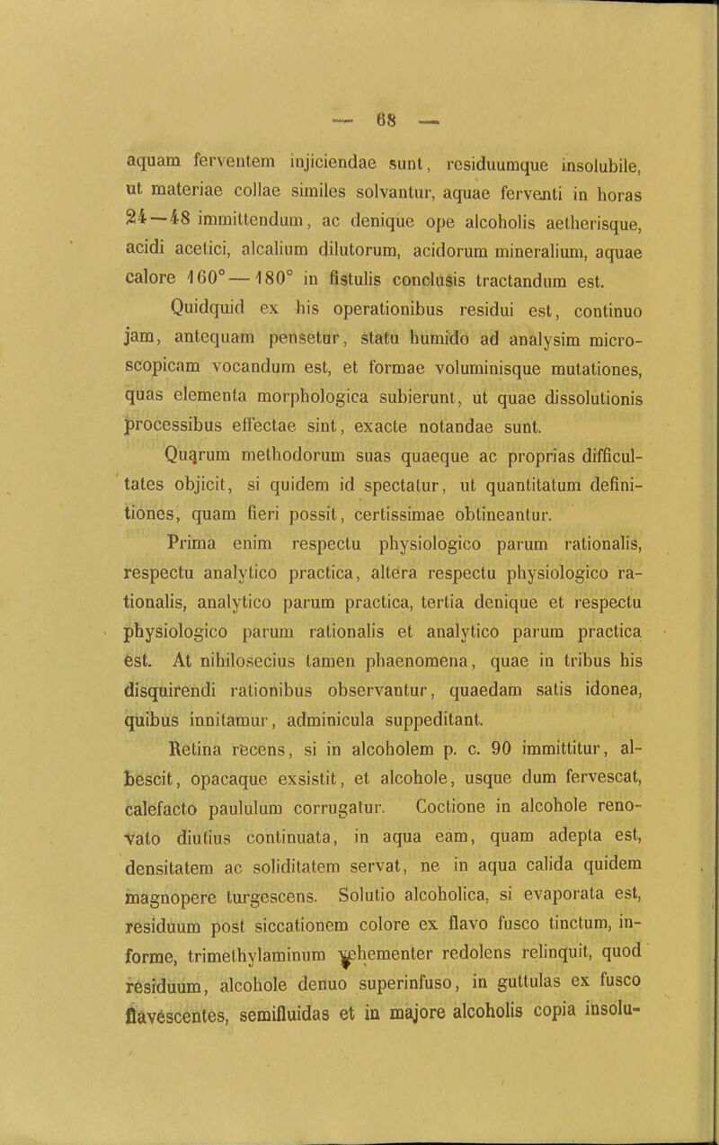 aquam ferventem injiciendae sunt, residuumque insolubile, ut materiae collae similes solvantur, aquae ferventi in horas 24—48 immittendum, ac denique ope alcoholis aetherisque, acidi acelici, alcahum dilutorum, acidorum mineralium, aquae calore 160°—180° in flstulis conclusis tractandum est. Quidquid ex his operationibus residui est, continuo jam, antequam pensetur, statu humido ad analysim micro- scopicam vocandum est, et formae voluminisque mutationes, qilas elementa morphologica subierunt, ut quae dissolutionis processibus elFectae sint, exacte notandae sunt. Qugrum methodorum suas quaeque ac proprias difficul- ' tates objicit, si quidem id spectatur, ut quantitatum defini- tiones, quam fieri possit, certissimae obtineantur. Prima enim respectu physiologico parum rationahs, respectu analytico practica, altera respectu physiologico ra- tionalis, analytico parum practica, tertia denique et respectu physiologico parum rationah's et analytico parum practica est. At nihilosecius tamen phaenomena, quae in tribus his disquirendi rationibus observantur, quaedam satis idonea, quibus innitamui', adminicula suppeditant. Retina recens, si in alcoholem p. c. 90 immittitur, al- bescit, opacaque exsistit, et alcohole, usque dum fervescat, calefacto paululum corrugalur. Coctione in alcohole reno- Vatb diufius continuata, in aqua eam, quam adepta est, densitatem ac sohditatem servat, ne in aqua calida quidem inagnopere turgescens. Solutio alcoholica, si evaporata est, residuum post siccationem colore ex .flavo fusco tinctura, in- forme, trimethylaminum ^hementer redolens relinquit, quod resrduum, alcohole denuo superinfuso, in guttulas ex fusco flavescentes, semifluidas et in majore alcoholis copia insolu-