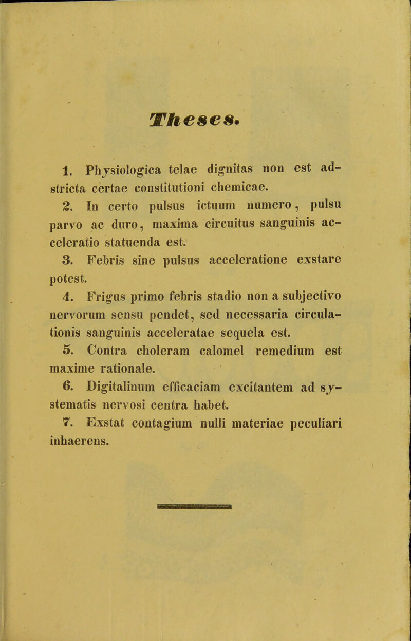 1. Phjsiolo^ica telae di^nitas non est ad- stricta certae constitutioni chemicae. 3. In certo pulsiis ictuum numero, pulsu parvo ac duro, maxima circuitus sanguinis ac- celeratio statuenda est. 3. Febris sine pulsus acceleratione exstare potest. 4. Frigus primo febris stadio non a subjectivo nervorum sensu pendet, sed necessaria circula- tionis sanguinis acceleratae sequela est. 5. Contra choleram calomel remedium est maxime rationale. 6. Digitalinum efficaciam excitantem ad sj- stematis nervosi centra habet. 7. Exstat contag^ium nulli materiae pcculiari inhaerens.