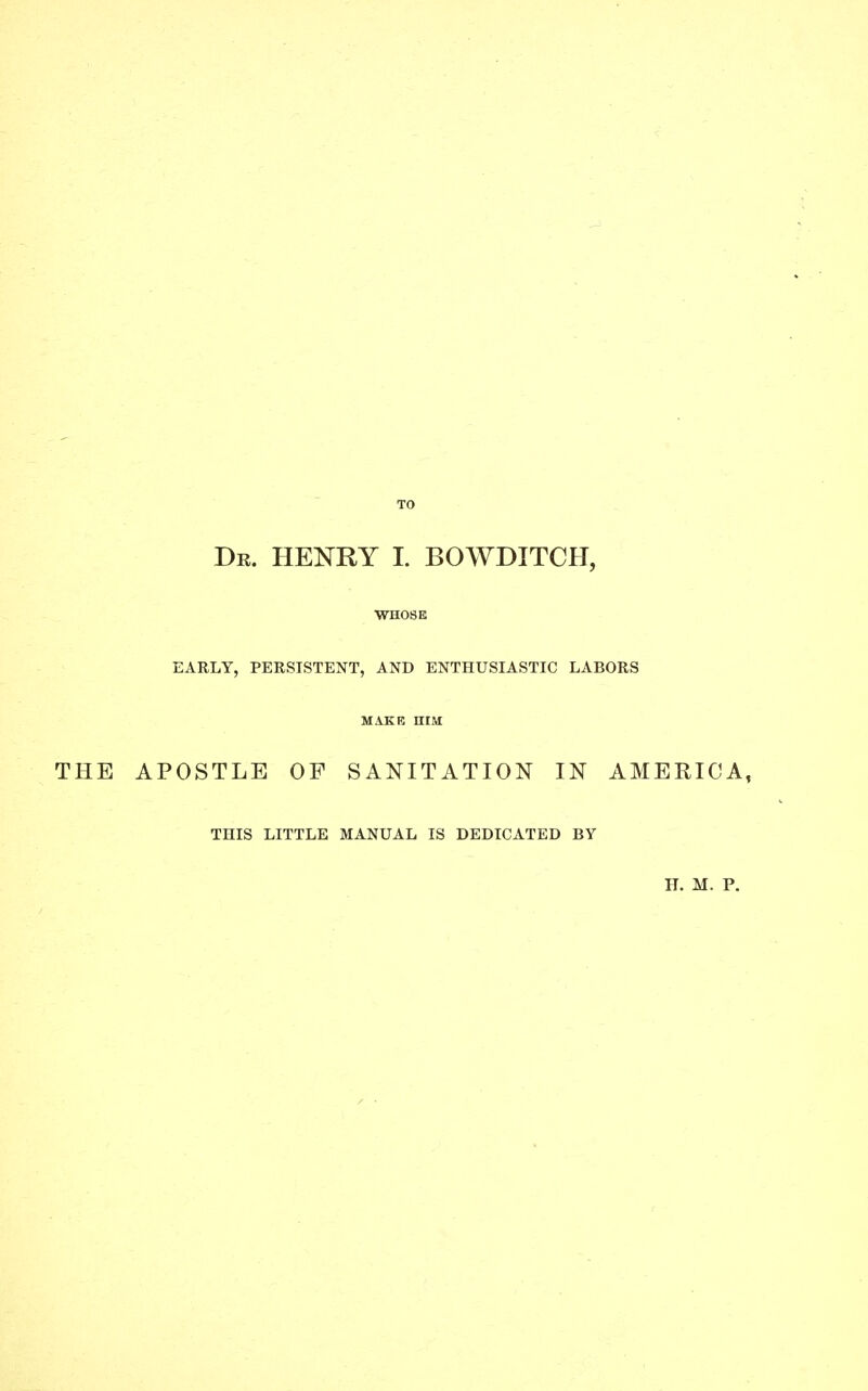 WHOSE EARLY, PERSISTENT, AND ENTHUSIASTIC LABORS MAKE ntM THE APOSTLE OF SANITATION IN AMERICA, THIS LITTLE MANUAL IS DEDICATED BY H. M. P.