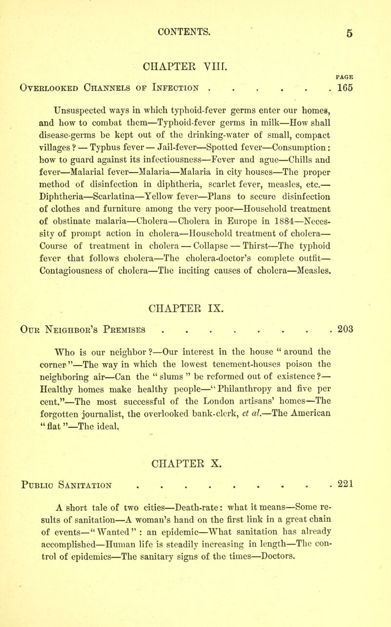 CHAPTER Ylir. PAGE Overlooked Channels of Infection . . . . . .165 Unsuspected ways in which typhoid-fever germs enter our homes, and how to combat them—Typhoid-fever germs in milk—How shall disease-germs be kept out of the drinking-water of small, compact villages ? — Typhus fever — Jail-fever—Spotted fever—Consumption: how to guard against its infectiousness—Fever and ague—Chills and fever—Malarial fever—Malaria—Malaria in city houses—The proper method of disinfection in diphtheria, scarlet fever, measles, etc.— Diphtheria—Scarlatina—Yellow fever—Plans to secure disinfection of clothes and furniture among the very poor—Household treatment of obstinate malaria—Cholera—Cholera in Europe in 1884—Neces- sity of prompt action in cholera—Household treatment of cholera— Course of treatment in cholera — Collapse — Thirst—The typhoid fever that follows cholera—The cholera-doctor's complete outfit— Contagiousness of cholera—The inciting causes of cholera—Measles. CHAPTER IX. Our ISTeighbor's Premises 203 Who is our neighbor ?—Our interest in the house  around the corner—The way in which the lowest tenement-houses poison the neighboring air—Can the  slums  be reformed out of existence ?— Healthy homes make healthy people—Philanthropy and five per cent.—The most successful of the London artisans' homes—The forgotten journahst, the overlooked bank-clerk, d al.—The American  flat —The ideal. CHAPTER X. Public Sanitation 221 A short tale of two cities—Death-rate: what it means—Some re- sults of sanitation—A woman's hand on the first link in a great chain of events—Wanted : an epidemic—What sanitation has already accomplished—Human life is steadily increasing in length—The con- trol of epidemics—The sanitary signs of the times—Doctors.