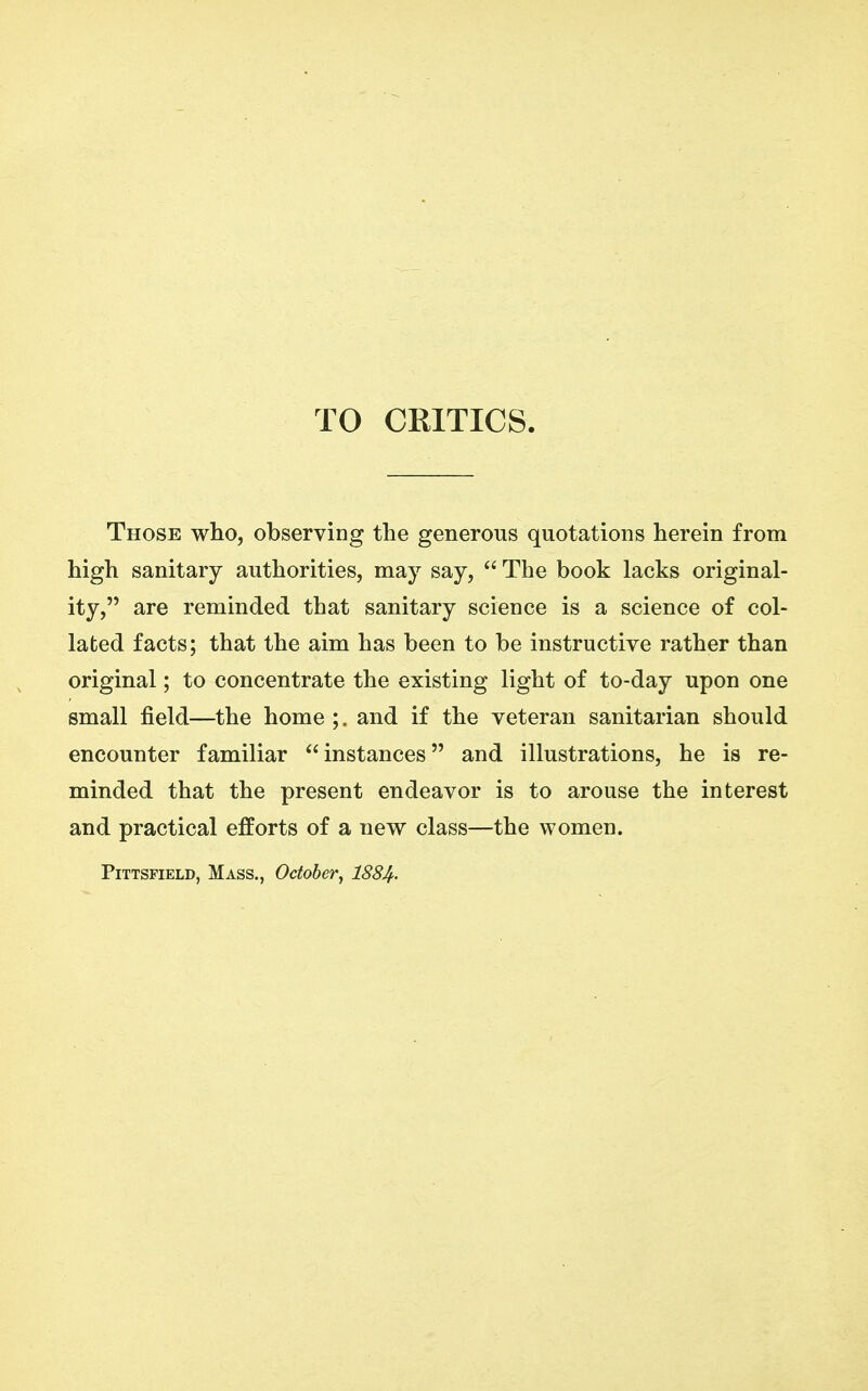 TO CRITICS. Those who, observing the generous quotations herein from high sanitary authorities, may say,  The book lacks original- ity, are reminded that sanitary science is a science of col- lated facts; that the aim has been to be instructive rather than original; to concentrate the existing light of to-day upon one small field—the home ;. and if the veteran sanitarian should encounter familiar instances and illustrations, he is re- minded that the present endeavor is to arouse the interest and practical efforts of a new class—the women. PiTTSFiELD, Mass., October^ 188Jf.